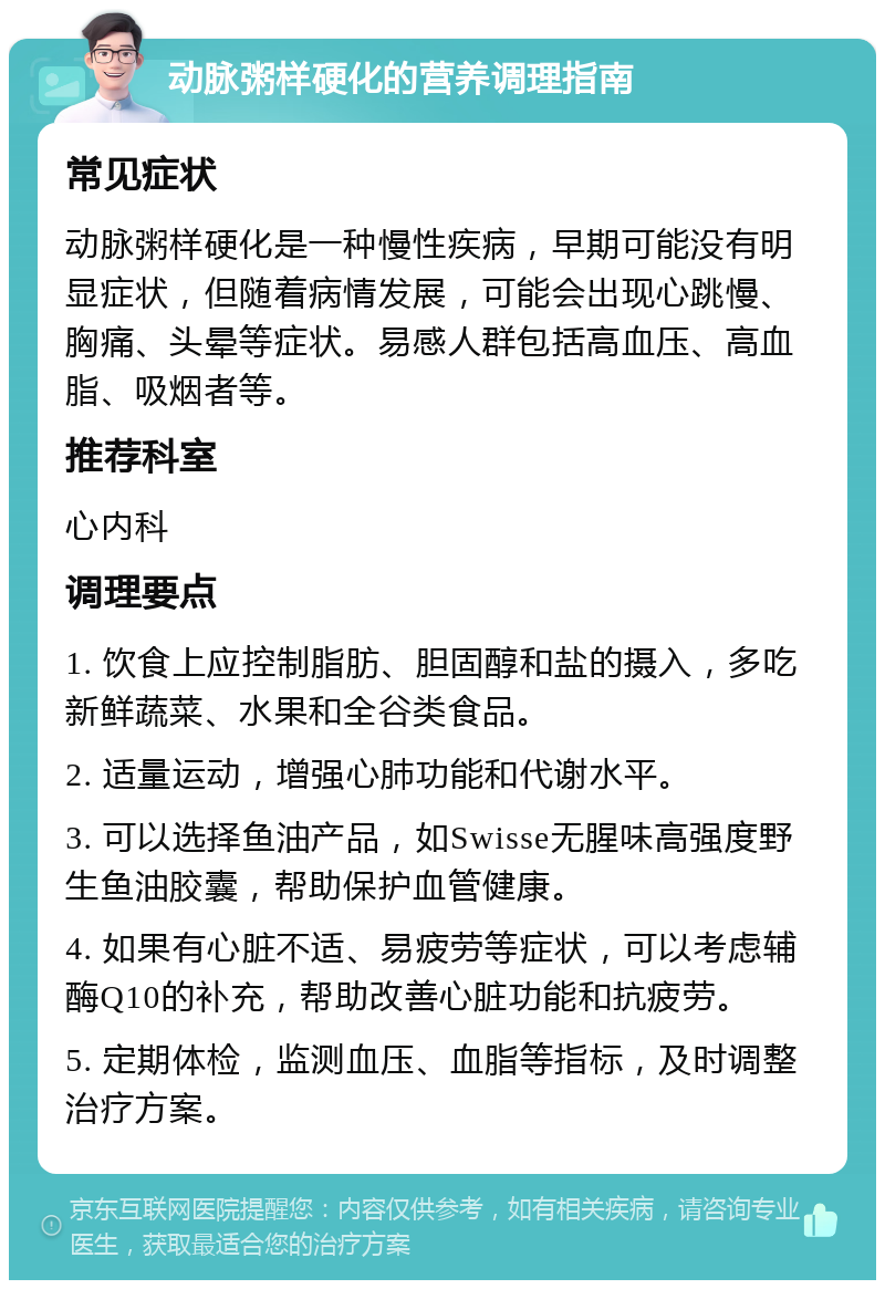 动脉粥样硬化的营养调理指南 常见症状 动脉粥样硬化是一种慢性疾病，早期可能没有明显症状，但随着病情发展，可能会出现心跳慢、胸痛、头晕等症状。易感人群包括高血压、高血脂、吸烟者等。 推荐科室 心内科 调理要点 1. 饮食上应控制脂肪、胆固醇和盐的摄入，多吃新鲜蔬菜、水果和全谷类食品。 2. 适量运动，增强心肺功能和代谢水平。 3. 可以选择鱼油产品，如Swisse无腥味高强度野生鱼油胶囊，帮助保护血管健康。 4. 如果有心脏不适、易疲劳等症状，可以考虑辅酶Q10的补充，帮助改善心脏功能和抗疲劳。 5. 定期体检，监测血压、血脂等指标，及时调整治疗方案。