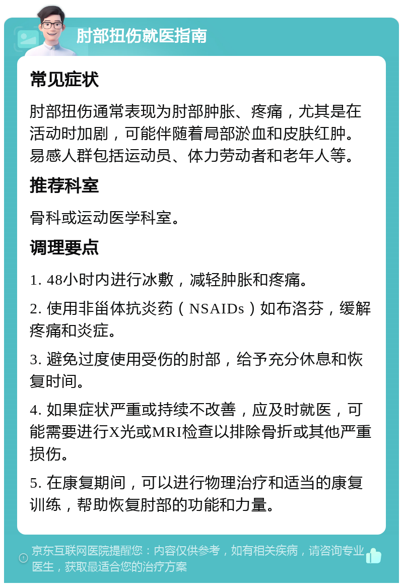 肘部扭伤就医指南 常见症状 肘部扭伤通常表现为肘部肿胀、疼痛，尤其是在活动时加剧，可能伴随着局部淤血和皮肤红肿。易感人群包括运动员、体力劳动者和老年人等。 推荐科室 骨科或运动医学科室。 调理要点 1. 48小时内进行冰敷，减轻肿胀和疼痛。 2. 使用非甾体抗炎药（NSAIDs）如布洛芬，缓解疼痛和炎症。 3. 避免过度使用受伤的肘部，给予充分休息和恢复时间。 4. 如果症状严重或持续不改善，应及时就医，可能需要进行X光或MRI检查以排除骨折或其他严重损伤。 5. 在康复期间，可以进行物理治疗和适当的康复训练，帮助恢复肘部的功能和力量。