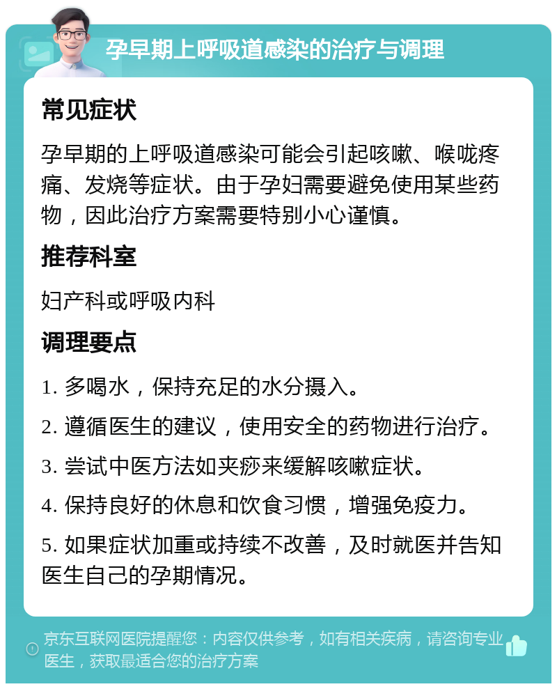 孕早期上呼吸道感染的治疗与调理 常见症状 孕早期的上呼吸道感染可能会引起咳嗽、喉咙疼痛、发烧等症状。由于孕妇需要避免使用某些药物，因此治疗方案需要特别小心谨慎。 推荐科室 妇产科或呼吸内科 调理要点 1. 多喝水，保持充足的水分摄入。 2. 遵循医生的建议，使用安全的药物进行治疗。 3. 尝试中医方法如夹痧来缓解咳嗽症状。 4. 保持良好的休息和饮食习惯，增强免疫力。 5. 如果症状加重或持续不改善，及时就医并告知医生自己的孕期情况。