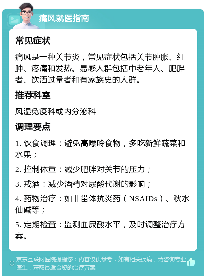 痛风就医指南 常见症状 痛风是一种关节炎，常见症状包括关节肿胀、红肿、疼痛和发热。易感人群包括中老年人、肥胖者、饮酒过量者和有家族史的人群。 推荐科室 风湿免疫科或内分泌科 调理要点 1. 饮食调理：避免高嘌呤食物，多吃新鲜蔬菜和水果； 2. 控制体重：减少肥胖对关节的压力； 3. 戒酒：减少酒精对尿酸代谢的影响； 4. 药物治疗：如非甾体抗炎药（NSAIDs）、秋水仙碱等； 5. 定期检查：监测血尿酸水平，及时调整治疗方案。