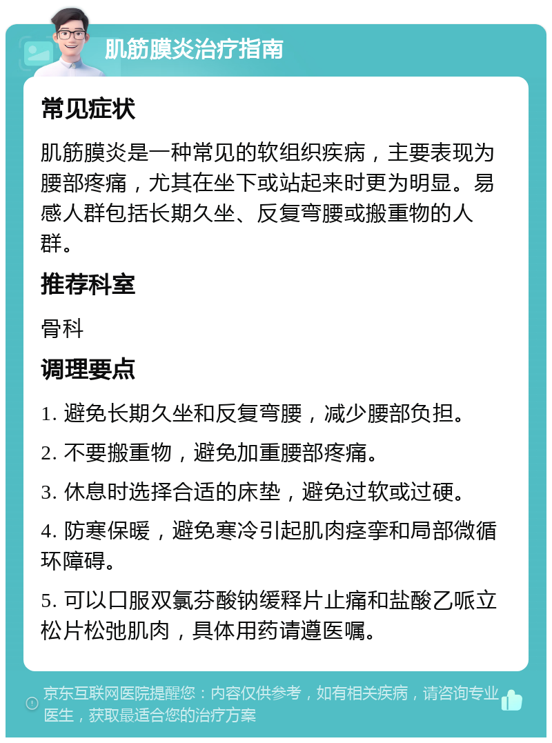 肌筋膜炎治疗指南 常见症状 肌筋膜炎是一种常见的软组织疾病，主要表现为腰部疼痛，尤其在坐下或站起来时更为明显。易感人群包括长期久坐、反复弯腰或搬重物的人群。 推荐科室 骨科 调理要点 1. 避免长期久坐和反复弯腰，减少腰部负担。 2. 不要搬重物，避免加重腰部疼痛。 3. 休息时选择合适的床垫，避免过软或过硬。 4. 防寒保暖，避免寒冷引起肌肉痉挛和局部微循环障碍。 5. 可以口服双氯芬酸钠缓释片止痛和盐酸乙哌立松片松弛肌肉，具体用药请遵医嘱。