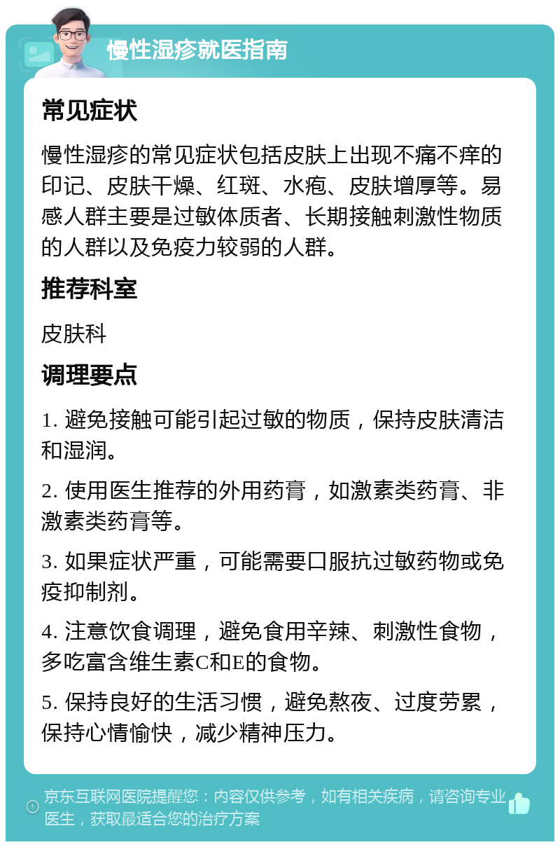 慢性湿疹就医指南 常见症状 慢性湿疹的常见症状包括皮肤上出现不痛不痒的印记、皮肤干燥、红斑、水疱、皮肤增厚等。易感人群主要是过敏体质者、长期接触刺激性物质的人群以及免疫力较弱的人群。 推荐科室 皮肤科 调理要点 1. 避免接触可能引起过敏的物质，保持皮肤清洁和湿润。 2. 使用医生推荐的外用药膏，如激素类药膏、非激素类药膏等。 3. 如果症状严重，可能需要口服抗过敏药物或免疫抑制剂。 4. 注意饮食调理，避免食用辛辣、刺激性食物，多吃富含维生素C和E的食物。 5. 保持良好的生活习惯，避免熬夜、过度劳累，保持心情愉快，减少精神压力。