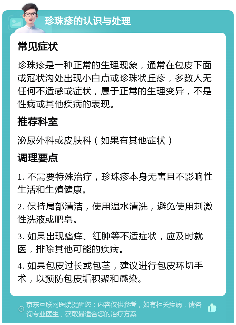 珍珠疹的认识与处理 常见症状 珍珠疹是一种正常的生理现象，通常在包皮下面或冠状沟处出现小白点或珍珠状丘疹，多数人无任何不适感或症状，属于正常的生理变异，不是性病或其他疾病的表现。 推荐科室 泌尿外科或皮肤科（如果有其他症状） 调理要点 1. 不需要特殊治疗，珍珠疹本身无害且不影响性生活和生殖健康。 2. 保持局部清洁，使用温水清洗，避免使用刺激性洗液或肥皂。 3. 如果出现瘙痒、红肿等不适症状，应及时就医，排除其他可能的疾病。 4. 如果包皮过长或包茎，建议进行包皮环切手术，以预防包皮垢积聚和感染。