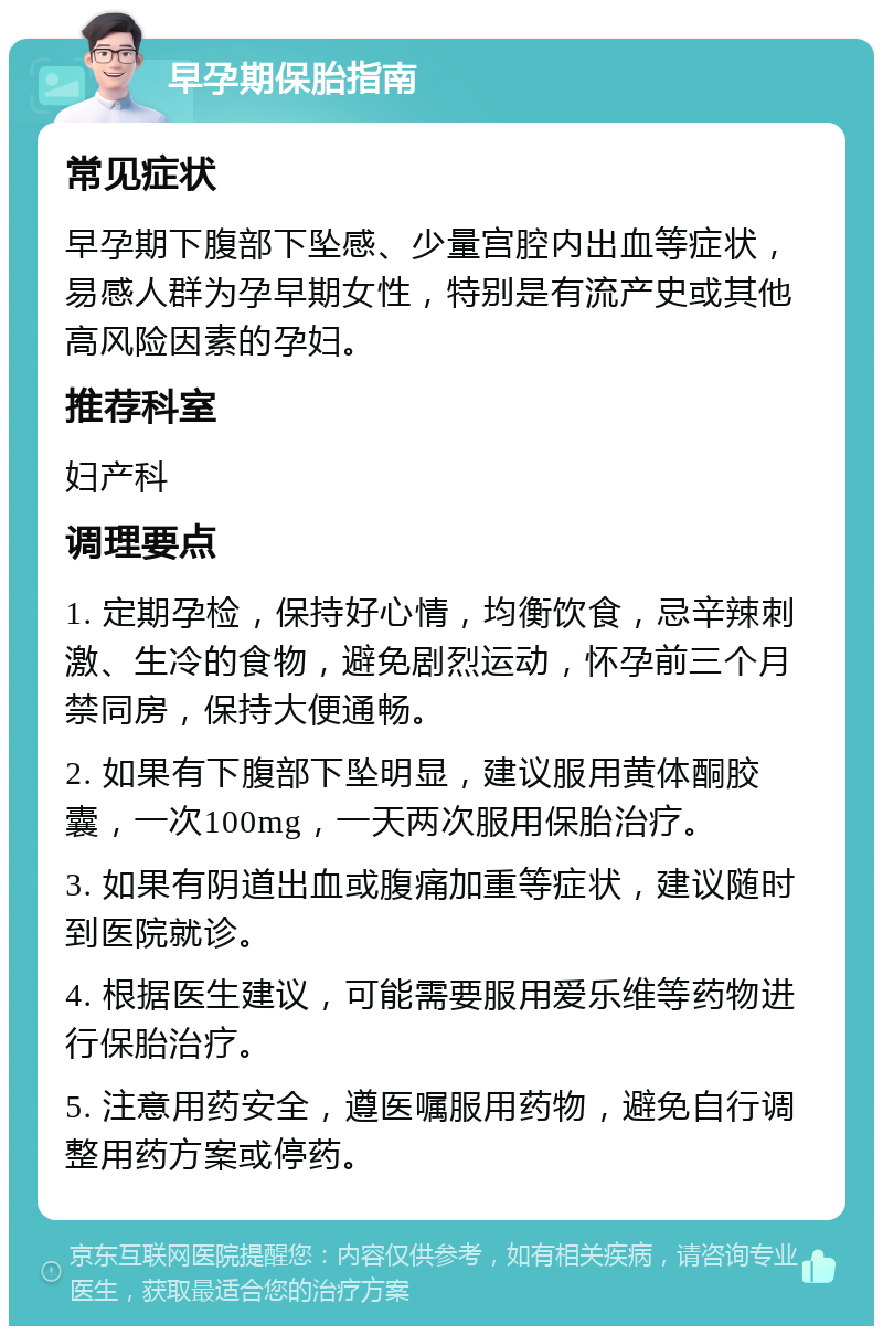 早孕期保胎指南 常见症状 早孕期下腹部下坠感、少量宫腔内出血等症状，易感人群为孕早期女性，特别是有流产史或其他高风险因素的孕妇。 推荐科室 妇产科 调理要点 1. 定期孕检，保持好心情，均衡饮食，忌辛辣刺激、生冷的食物，避免剧烈运动，怀孕前三个月禁同房，保持大便通畅。 2. 如果有下腹部下坠明显，建议服用黄体酮胶囊，一次100mg，一天两次服用保胎治疗。 3. 如果有阴道出血或腹痛加重等症状，建议随时到医院就诊。 4. 根据医生建议，可能需要服用爱乐维等药物进行保胎治疗。 5. 注意用药安全，遵医嘱服用药物，避免自行调整用药方案或停药。