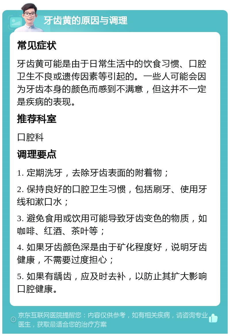 牙齿黄的原因与调理 常见症状 牙齿黄可能是由于日常生活中的饮食习惯、口腔卫生不良或遗传因素等引起的。一些人可能会因为牙齿本身的颜色而感到不满意，但这并不一定是疾病的表现。 推荐科室 口腔科 调理要点 1. 定期洗牙，去除牙齿表面的附着物； 2. 保持良好的口腔卫生习惯，包括刷牙、使用牙线和漱口水； 3. 避免食用或饮用可能导致牙齿变色的物质，如咖啡、红酒、茶叶等； 4. 如果牙齿颜色深是由于矿化程度好，说明牙齿健康，不需要过度担心； 5. 如果有龋齿，应及时去补，以防止其扩大影响口腔健康。