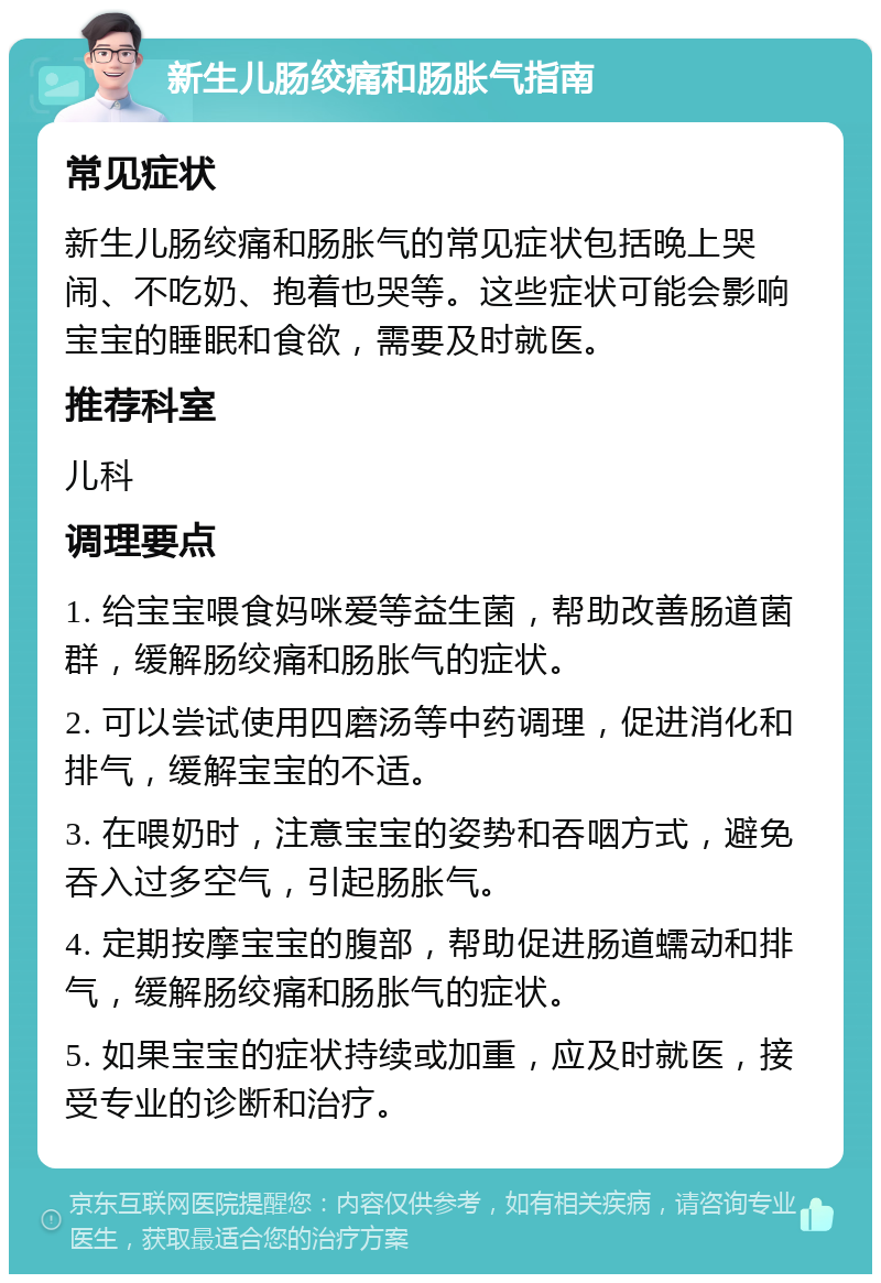 新生儿肠绞痛和肠胀气指南 常见症状 新生儿肠绞痛和肠胀气的常见症状包括晚上哭闹、不吃奶、抱着也哭等。这些症状可能会影响宝宝的睡眠和食欲，需要及时就医。 推荐科室 儿科 调理要点 1. 给宝宝喂食妈咪爱等益生菌，帮助改善肠道菌群，缓解肠绞痛和肠胀气的症状。 2. 可以尝试使用四磨汤等中药调理，促进消化和排气，缓解宝宝的不适。 3. 在喂奶时，注意宝宝的姿势和吞咽方式，避免吞入过多空气，引起肠胀气。 4. 定期按摩宝宝的腹部，帮助促进肠道蠕动和排气，缓解肠绞痛和肠胀气的症状。 5. 如果宝宝的症状持续或加重，应及时就医，接受专业的诊断和治疗。