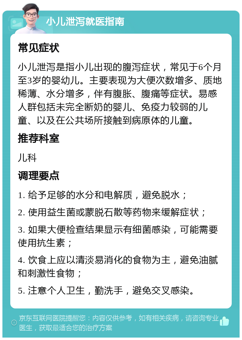 小儿泄泻就医指南 常见症状 小儿泄泻是指小儿出现的腹泻症状，常见于6个月至3岁的婴幼儿。主要表现为大便次数增多、质地稀薄、水分增多，伴有腹胀、腹痛等症状。易感人群包括未完全断奶的婴儿、免疫力较弱的儿童、以及在公共场所接触到病原体的儿童。 推荐科室 儿科 调理要点 1. 给予足够的水分和电解质，避免脱水； 2. 使用益生菌或蒙脱石散等药物来缓解症状； 3. 如果大便检查结果显示有细菌感染，可能需要使用抗生素； 4. 饮食上应以清淡易消化的食物为主，避免油腻和刺激性食物； 5. 注意个人卫生，勤洗手，避免交叉感染。