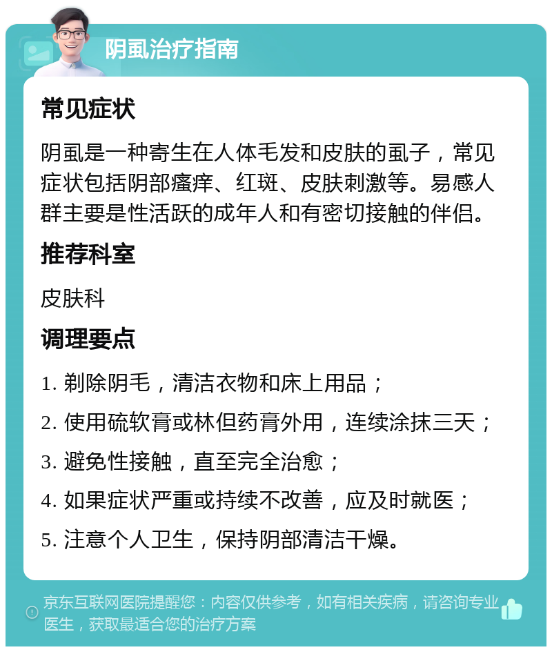 阴虱治疗指南 常见症状 阴虱是一种寄生在人体毛发和皮肤的虱子，常见症状包括阴部瘙痒、红斑、皮肤刺激等。易感人群主要是性活跃的成年人和有密切接触的伴侣。 推荐科室 皮肤科 调理要点 1. 剃除阴毛，清洁衣物和床上用品； 2. 使用硫软膏或林但药膏外用，连续涂抹三天； 3. 避免性接触，直至完全治愈； 4. 如果症状严重或持续不改善，应及时就医； 5. 注意个人卫生，保持阴部清洁干燥。