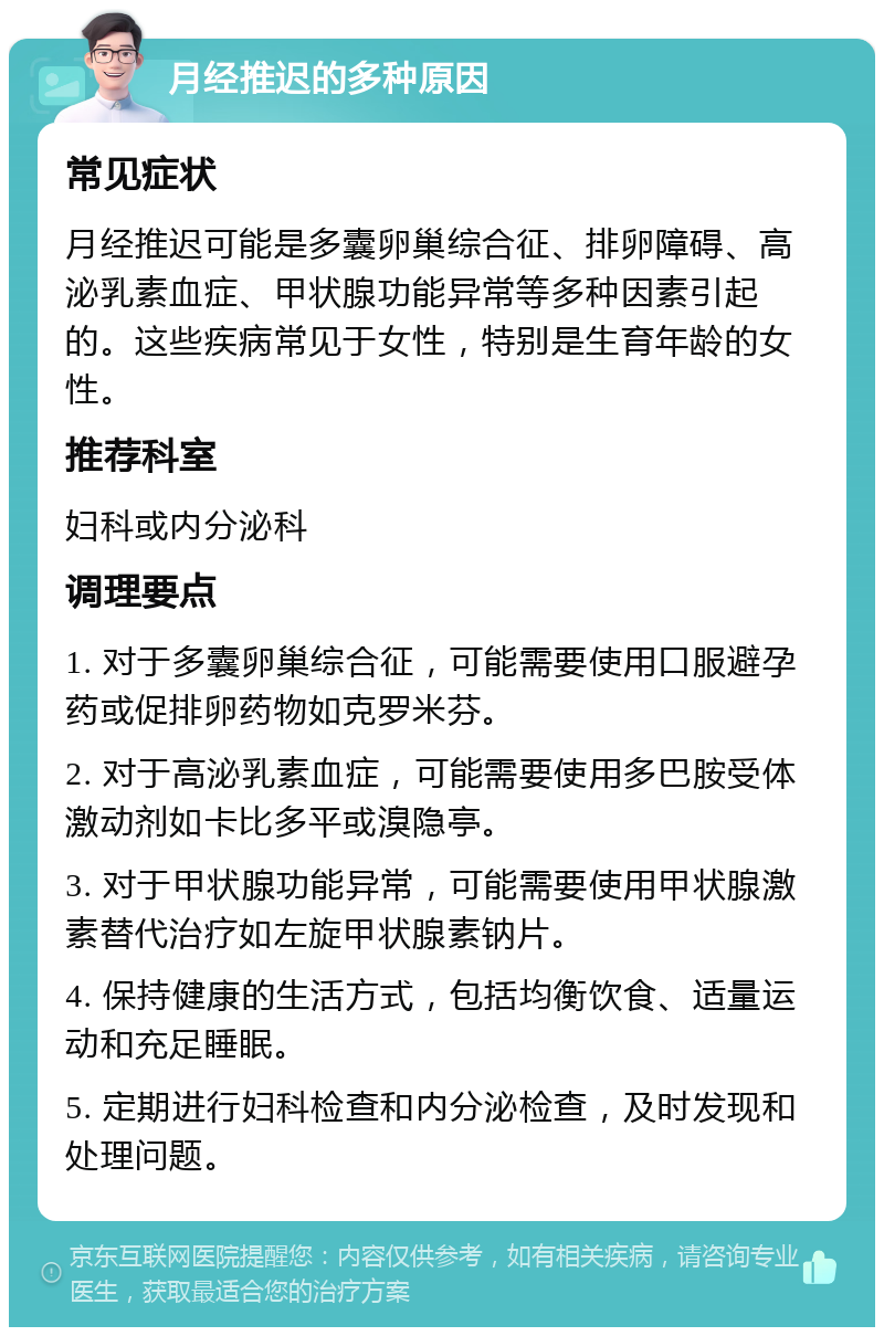 月经推迟的多种原因 常见症状 月经推迟可能是多囊卵巢综合征、排卵障碍、高泌乳素血症、甲状腺功能异常等多种因素引起的。这些疾病常见于女性，特别是生育年龄的女性。 推荐科室 妇科或内分泌科 调理要点 1. 对于多囊卵巢综合征，可能需要使用口服避孕药或促排卵药物如克罗米芬。 2. 对于高泌乳素血症，可能需要使用多巴胺受体激动剂如卡比多平或溴隐亭。 3. 对于甲状腺功能异常，可能需要使用甲状腺激素替代治疗如左旋甲状腺素钠片。 4. 保持健康的生活方式，包括均衡饮食、适量运动和充足睡眠。 5. 定期进行妇科检查和内分泌检查，及时发现和处理问题。