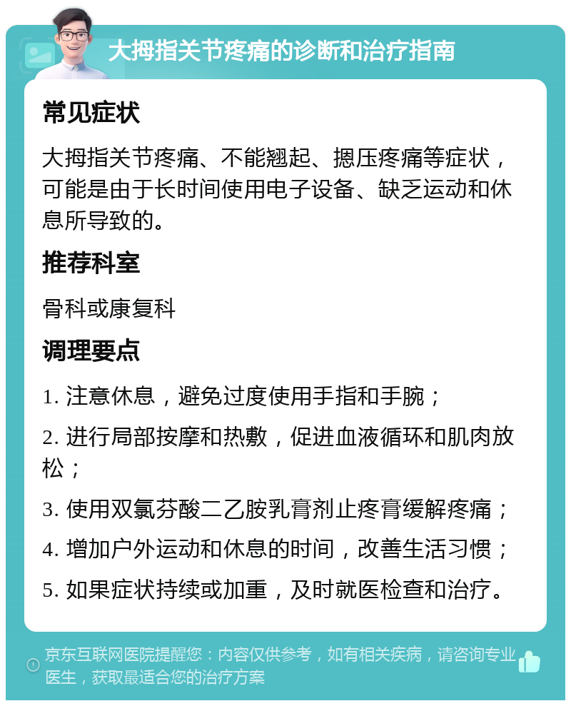 大拇指关节疼痛的诊断和治疗指南 常见症状 大拇指关节疼痛、不能翘起、摁压疼痛等症状，可能是由于长时间使用电子设备、缺乏运动和休息所导致的。 推荐科室 骨科或康复科 调理要点 1. 注意休息，避免过度使用手指和手腕； 2. 进行局部按摩和热敷，促进血液循环和肌肉放松； 3. 使用双氯芬酸二乙胺乳膏剂止疼膏缓解疼痛； 4. 增加户外运动和休息的时间，改善生活习惯； 5. 如果症状持续或加重，及时就医检查和治疗。