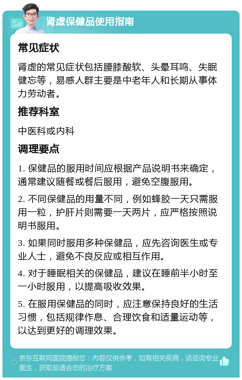 肾虚保健品使用指南 常见症状 肾虚的常见症状包括腰膝酸软、头晕耳鸣、失眠健忘等，易感人群主要是中老年人和长期从事体力劳动者。 推荐科室 中医科或内科 调理要点 1. 保健品的服用时间应根据产品说明书来确定，通常建议随餐或餐后服用，避免空腹服用。 2. 不同保健品的用量不同，例如蜂胶一天只需服用一粒，护肝片则需要一天两片，应严格按照说明书服用。 3. 如果同时服用多种保健品，应先咨询医生或专业人士，避免不良反应或相互作用。 4. 对于睡眠相关的保健品，建议在睡前半小时至一小时服用，以提高吸收效果。 5. 在服用保健品的同时，应注意保持良好的生活习惯，包括规律作息、合理饮食和适量运动等，以达到更好的调理效果。