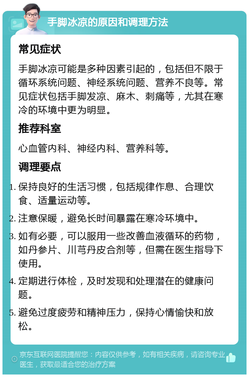 手脚冰凉的原因和调理方法 常见症状 手脚冰凉可能是多种因素引起的，包括但不限于循环系统问题、神经系统问题、营养不良等。常见症状包括手脚发凉、麻木、刺痛等，尤其在寒冷的环境中更为明显。 推荐科室 心血管内科、神经内科、营养科等。 调理要点 保持良好的生活习惯，包括规律作息、合理饮食、适量运动等。 注意保暖，避免长时间暴露在寒冷环境中。 如有必要，可以服用一些改善血液循环的药物，如丹参片、川芎丹皮合剂等，但需在医生指导下使用。 定期进行体检，及时发现和处理潜在的健康问题。 避免过度疲劳和精神压力，保持心情愉快和放松。