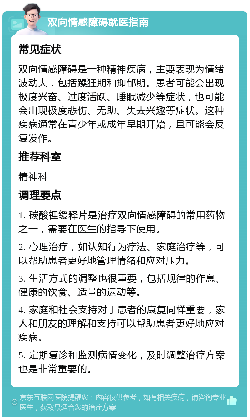 双向情感障碍就医指南 常见症状 双向情感障碍是一种精神疾病，主要表现为情绪波动大，包括躁狂期和抑郁期。患者可能会出现极度兴奋、过度活跃、睡眠减少等症状，也可能会出现极度悲伤、无助、失去兴趣等症状。这种疾病通常在青少年或成年早期开始，且可能会反复发作。 推荐科室 精神科 调理要点 1. 碳酸锂缓释片是治疗双向情感障碍的常用药物之一，需要在医生的指导下使用。 2. 心理治疗，如认知行为疗法、家庭治疗等，可以帮助患者更好地管理情绪和应对压力。 3. 生活方式的调整也很重要，包括规律的作息、健康的饮食、适量的运动等。 4. 家庭和社会支持对于患者的康复同样重要，家人和朋友的理解和支持可以帮助患者更好地应对疾病。 5. 定期复诊和监测病情变化，及时调整治疗方案也是非常重要的。