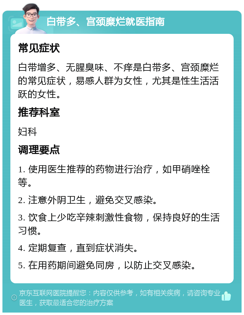 白带多、宫颈糜烂就医指南 常见症状 白带增多、无腥臭味、不痒是白带多、宫颈糜烂的常见症状，易感人群为女性，尤其是性生活活跃的女性。 推荐科室 妇科 调理要点 1. 使用医生推荐的药物进行治疗，如甲硝唑栓等。 2. 注意外阴卫生，避免交叉感染。 3. 饮食上少吃辛辣刺激性食物，保持良好的生活习惯。 4. 定期复查，直到症状消失。 5. 在用药期间避免同房，以防止交叉感染。