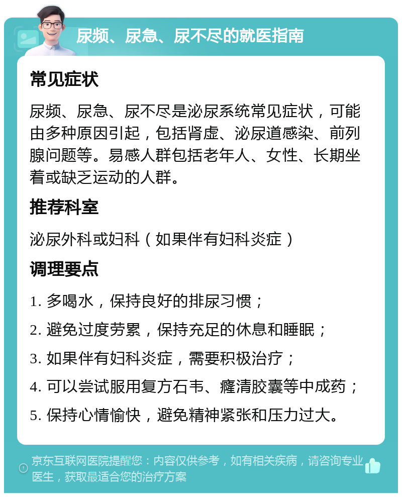 尿频、尿急、尿不尽的就医指南 常见症状 尿频、尿急、尿不尽是泌尿系统常见症状，可能由多种原因引起，包括肾虚、泌尿道感染、前列腺问题等。易感人群包括老年人、女性、长期坐着或缺乏运动的人群。 推荐科室 泌尿外科或妇科（如果伴有妇科炎症） 调理要点 1. 多喝水，保持良好的排尿习惯； 2. 避免过度劳累，保持充足的休息和睡眠； 3. 如果伴有妇科炎症，需要积极治疗； 4. 可以尝试服用复方石韦、癃清胶囊等中成药； 5. 保持心情愉快，避免精神紧张和压力过大。