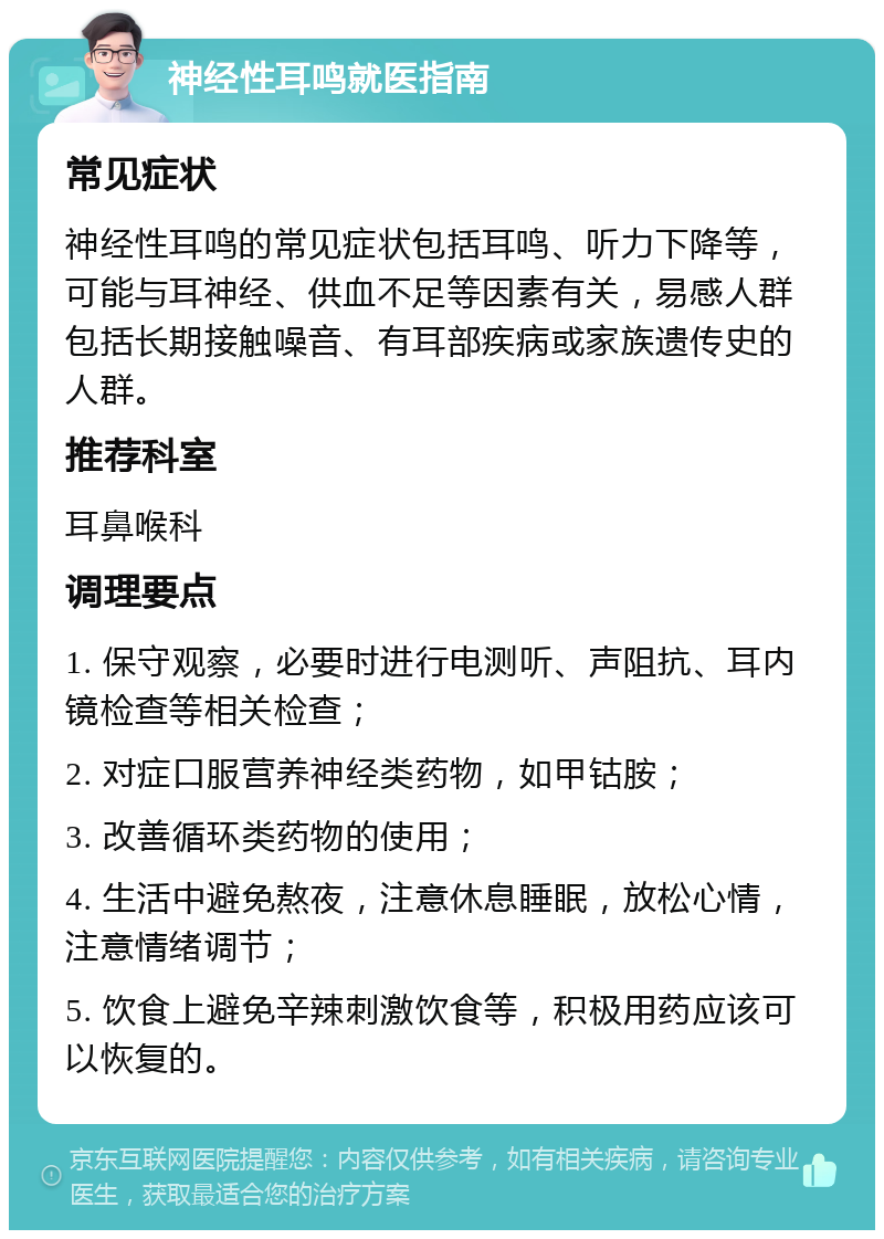 神经性耳鸣就医指南 常见症状 神经性耳鸣的常见症状包括耳鸣、听力下降等，可能与耳神经、供血不足等因素有关，易感人群包括长期接触噪音、有耳部疾病或家族遗传史的人群。 推荐科室 耳鼻喉科 调理要点 1. 保守观察，必要时进行电测听、声阻抗、耳内镜检查等相关检查； 2. 对症口服营养神经类药物，如甲钴胺； 3. 改善循环类药物的使用； 4. 生活中避免熬夜，注意休息睡眠，放松心情，注意情绪调节； 5. 饮食上避免辛辣刺激饮食等，积极用药应该可以恢复的。