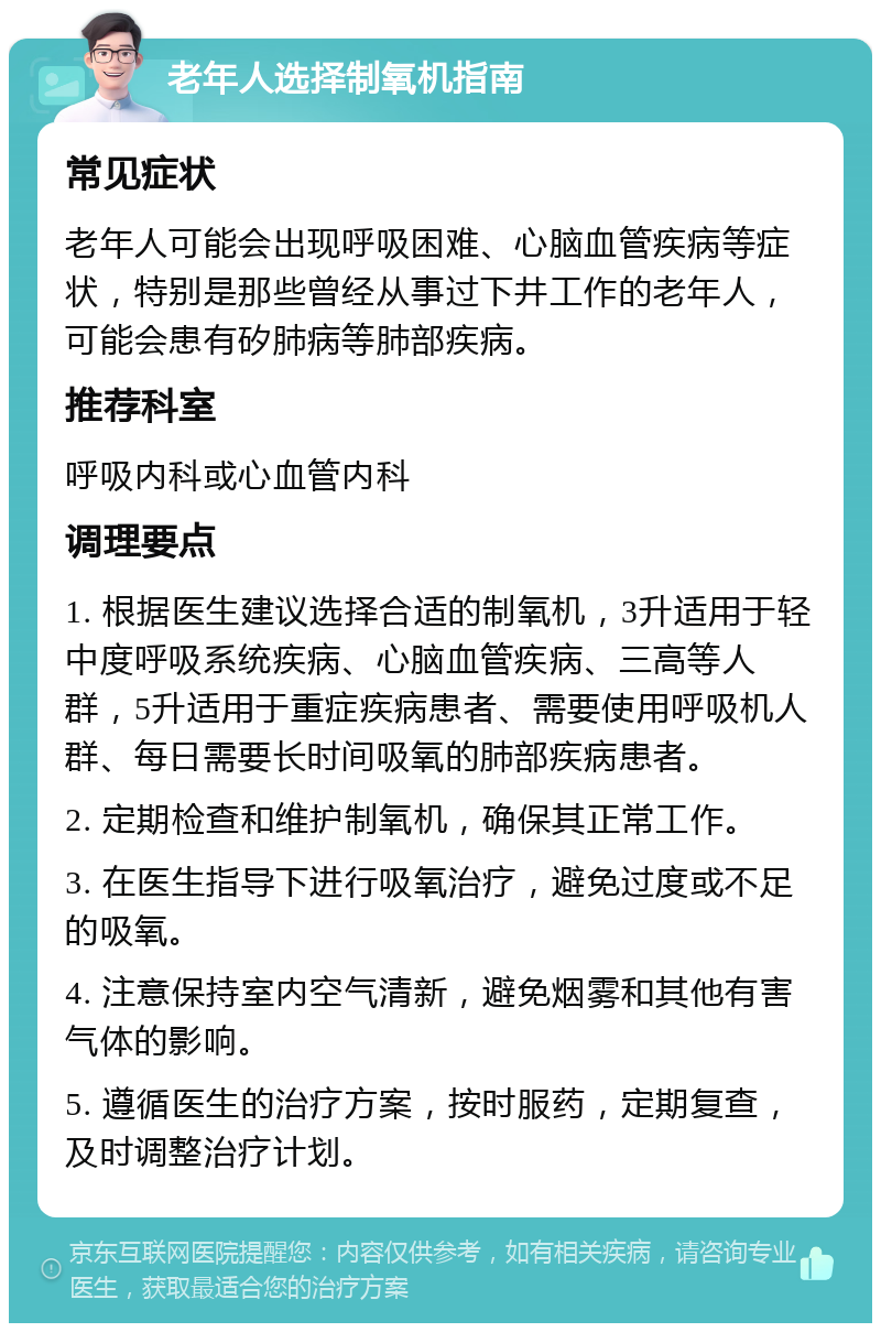 老年人选择制氧机指南 常见症状 老年人可能会出现呼吸困难、心脑血管疾病等症状，特别是那些曾经从事过下井工作的老年人，可能会患有矽肺病等肺部疾病。 推荐科室 呼吸内科或心血管内科 调理要点 1. 根据医生建议选择合适的制氧机，3升适用于轻中度呼吸系统疾病、心脑血管疾病、三高等人群，5升适用于重症疾病患者、需要使用呼吸机人群、每日需要长时间吸氧的肺部疾病患者。 2. 定期检查和维护制氧机，确保其正常工作。 3. 在医生指导下进行吸氧治疗，避免过度或不足的吸氧。 4. 注意保持室内空气清新，避免烟雾和其他有害气体的影响。 5. 遵循医生的治疗方案，按时服药，定期复查，及时调整治疗计划。