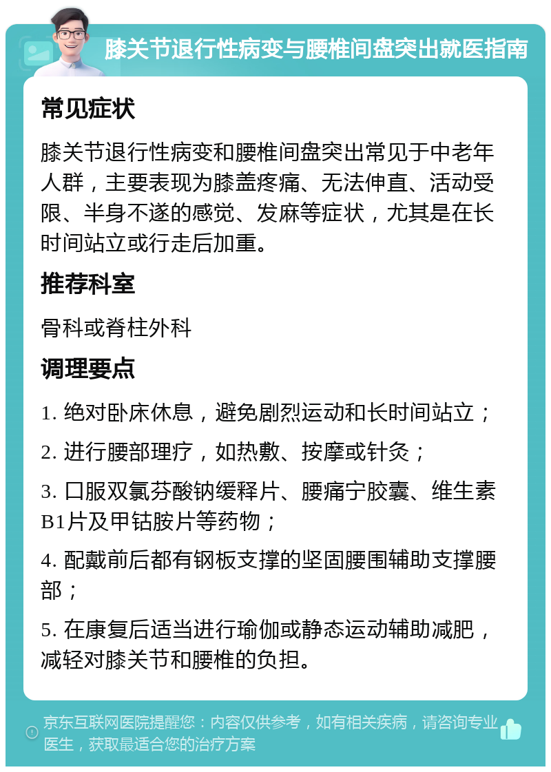 膝关节退行性病变与腰椎间盘突出就医指南 常见症状 膝关节退行性病变和腰椎间盘突出常见于中老年人群，主要表现为膝盖疼痛、无法伸直、活动受限、半身不遂的感觉、发麻等症状，尤其是在长时间站立或行走后加重。 推荐科室 骨科或脊柱外科 调理要点 1. 绝对卧床休息，避免剧烈运动和长时间站立； 2. 进行腰部理疗，如热敷、按摩或针灸； 3. 口服双氯芬酸钠缓释片、腰痛宁胶囊、维生素B1片及甲钴胺片等药物； 4. 配戴前后都有钢板支撑的坚固腰围辅助支撑腰部； 5. 在康复后适当进行瑜伽或静态运动辅助减肥，减轻对膝关节和腰椎的负担。