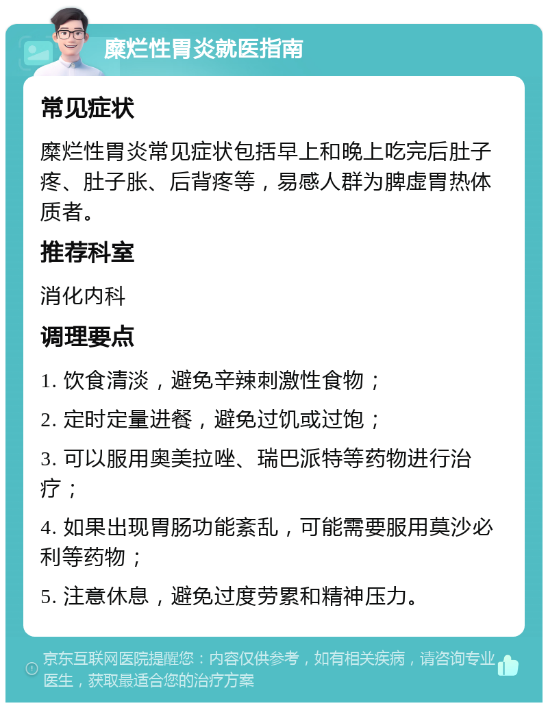 糜烂性胃炎就医指南 常见症状 糜烂性胃炎常见症状包括早上和晚上吃完后肚子疼、肚子胀、后背疼等，易感人群为脾虚胃热体质者。 推荐科室 消化内科 调理要点 1. 饮食清淡，避免辛辣刺激性食物； 2. 定时定量进餐，避免过饥或过饱； 3. 可以服用奥美拉唑、瑞巴派特等药物进行治疗； 4. 如果出现胃肠功能紊乱，可能需要服用莫沙必利等药物； 5. 注意休息，避免过度劳累和精神压力。