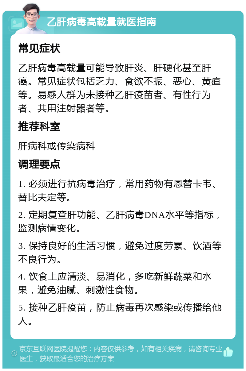 乙肝病毒高载量就医指南 常见症状 乙肝病毒高载量可能导致肝炎、肝硬化甚至肝癌。常见症状包括乏力、食欲不振、恶心、黄疸等。易感人群为未接种乙肝疫苗者、有性行为者、共用注射器者等。 推荐科室 肝病科或传染病科 调理要点 1. 必须进行抗病毒治疗，常用药物有恩替卡韦、替比夫定等。 2. 定期复查肝功能、乙肝病毒DNA水平等指标，监测病情变化。 3. 保持良好的生活习惯，避免过度劳累、饮酒等不良行为。 4. 饮食上应清淡、易消化，多吃新鲜蔬菜和水果，避免油腻、刺激性食物。 5. 接种乙肝疫苗，防止病毒再次感染或传播给他人。