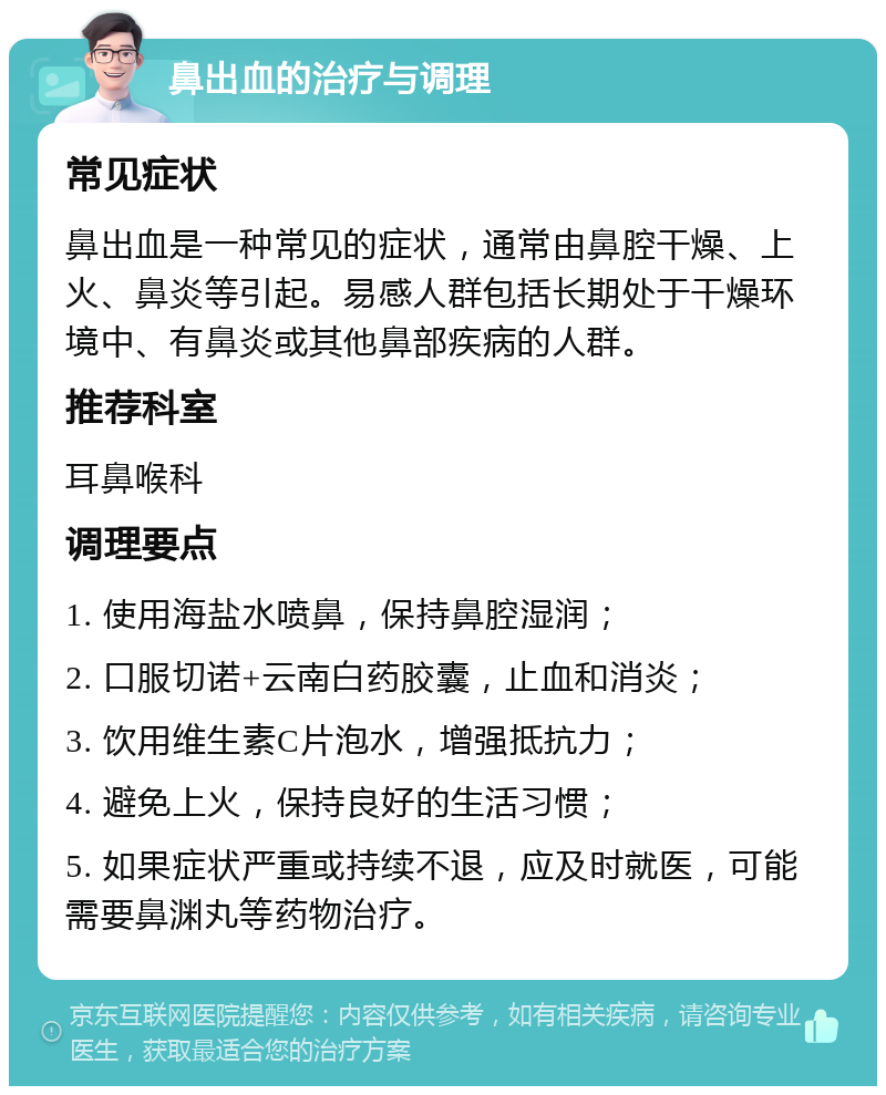 鼻出血的治疗与调理 常见症状 鼻出血是一种常见的症状，通常由鼻腔干燥、上火、鼻炎等引起。易感人群包括长期处于干燥环境中、有鼻炎或其他鼻部疾病的人群。 推荐科室 耳鼻喉科 调理要点 1. 使用海盐水喷鼻，保持鼻腔湿润； 2. 口服切诺+云南白药胶囊，止血和消炎； 3. 饮用维生素C片泡水，增强抵抗力； 4. 避免上火，保持良好的生活习惯； 5. 如果症状严重或持续不退，应及时就医，可能需要鼻渊丸等药物治疗。