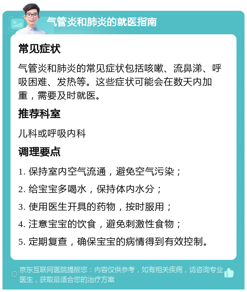 气管炎和肺炎的就医指南 常见症状 气管炎和肺炎的常见症状包括咳嗽、流鼻涕、呼吸困难、发热等。这些症状可能会在数天内加重，需要及时就医。 推荐科室 儿科或呼吸内科 调理要点 1. 保持室内空气流通，避免空气污染； 2. 给宝宝多喝水，保持体内水分； 3. 使用医生开具的药物，按时服用； 4. 注意宝宝的饮食，避免刺激性食物； 5. 定期复查，确保宝宝的病情得到有效控制。