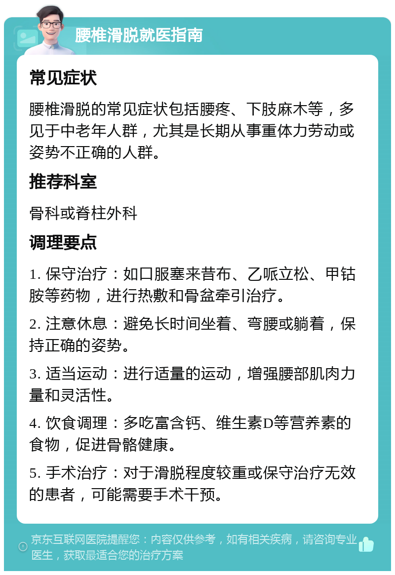 腰椎滑脱就医指南 常见症状 腰椎滑脱的常见症状包括腰疼、下肢麻木等，多见于中老年人群，尤其是长期从事重体力劳动或姿势不正确的人群。 推荐科室 骨科或脊柱外科 调理要点 1. 保守治疗：如口服塞来昔布、乙哌立松、甲钴胺等药物，进行热敷和骨盆牵引治疗。 2. 注意休息：避免长时间坐着、弯腰或躺着，保持正确的姿势。 3. 适当运动：进行适量的运动，增强腰部肌肉力量和灵活性。 4. 饮食调理：多吃富含钙、维生素D等营养素的食物，促进骨骼健康。 5. 手术治疗：对于滑脱程度较重或保守治疗无效的患者，可能需要手术干预。