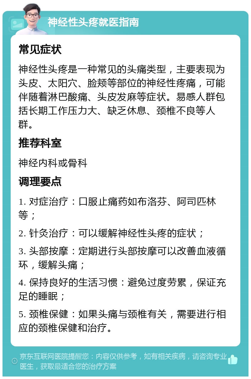 神经性头疼就医指南 常见症状 神经性头疼是一种常见的头痛类型，主要表现为头皮、太阳穴、脸颊等部位的神经性疼痛，可能伴随着淋巴酸痛、头皮发麻等症状。易感人群包括长期工作压力大、缺乏休息、颈椎不良等人群。 推荐科室 神经内科或骨科 调理要点 1. 对症治疗：口服止痛药如布洛芬、阿司匹林等； 2. 针灸治疗：可以缓解神经性头疼的症状； 3. 头部按摩：定期进行头部按摩可以改善血液循环，缓解头痛； 4. 保持良好的生活习惯：避免过度劳累，保证充足的睡眠； 5. 颈椎保健：如果头痛与颈椎有关，需要进行相应的颈椎保健和治疗。