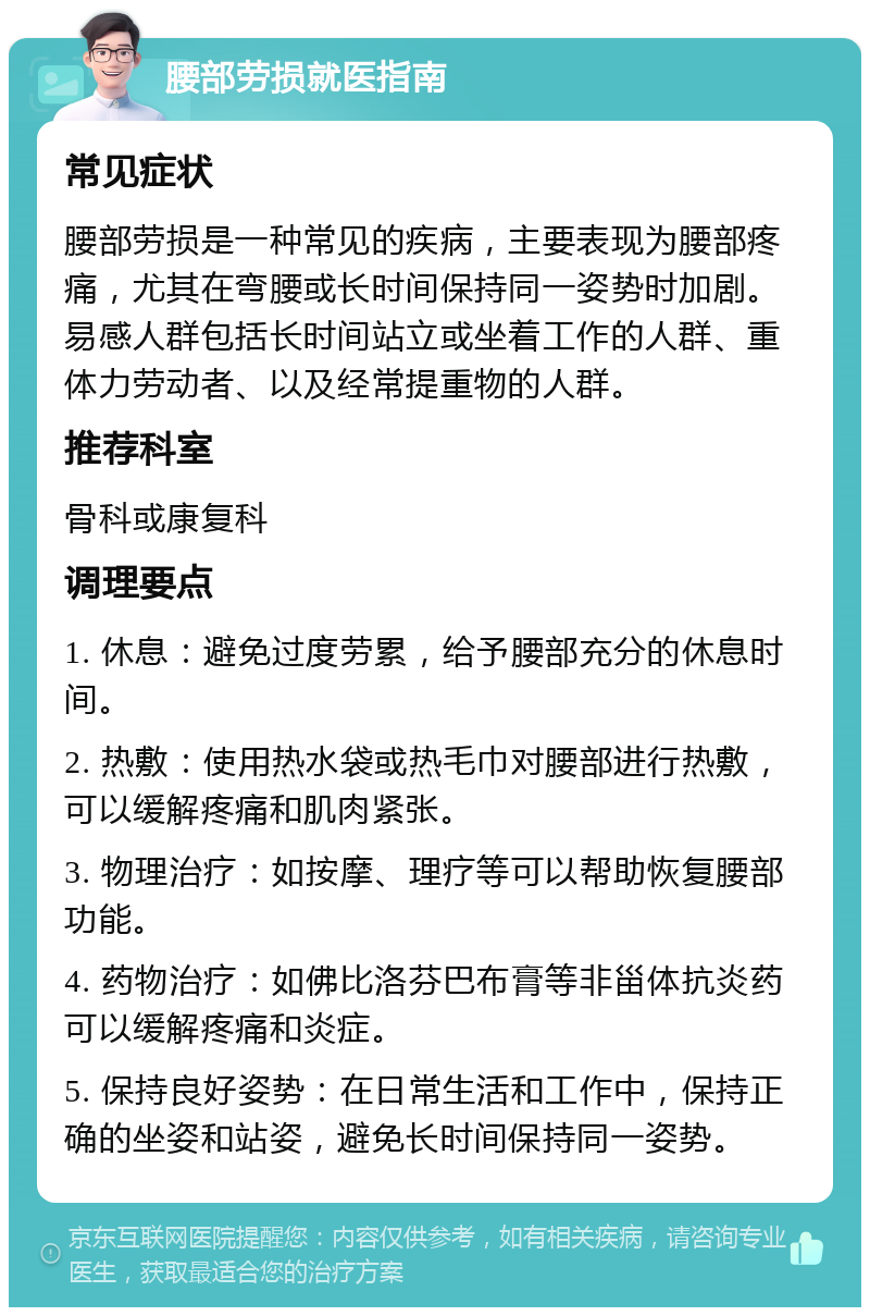 腰部劳损就医指南 常见症状 腰部劳损是一种常见的疾病，主要表现为腰部疼痛，尤其在弯腰或长时间保持同一姿势时加剧。易感人群包括长时间站立或坐着工作的人群、重体力劳动者、以及经常提重物的人群。 推荐科室 骨科或康复科 调理要点 1. 休息：避免过度劳累，给予腰部充分的休息时间。 2. 热敷：使用热水袋或热毛巾对腰部进行热敷，可以缓解疼痛和肌肉紧张。 3. 物理治疗：如按摩、理疗等可以帮助恢复腰部功能。 4. 药物治疗：如佛比洛芬巴布膏等非甾体抗炎药可以缓解疼痛和炎症。 5. 保持良好姿势：在日常生活和工作中，保持正确的坐姿和站姿，避免长时间保持同一姿势。