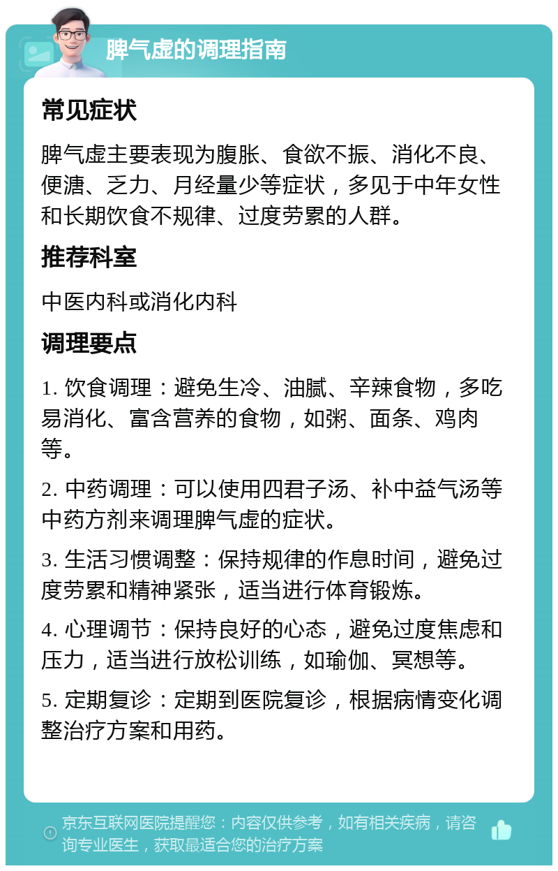 脾气虚的调理指南 常见症状 脾气虚主要表现为腹胀、食欲不振、消化不良、便溏、乏力、月经量少等症状，多见于中年女性和长期饮食不规律、过度劳累的人群。 推荐科室 中医内科或消化内科 调理要点 1. 饮食调理：避免生冷、油腻、辛辣食物，多吃易消化、富含营养的食物，如粥、面条、鸡肉等。 2. 中药调理：可以使用四君子汤、补中益气汤等中药方剂来调理脾气虚的症状。 3. 生活习惯调整：保持规律的作息时间，避免过度劳累和精神紧张，适当进行体育锻炼。 4. 心理调节：保持良好的心态，避免过度焦虑和压力，适当进行放松训练，如瑜伽、冥想等。 5. 定期复诊：定期到医院复诊，根据病情变化调整治疗方案和用药。