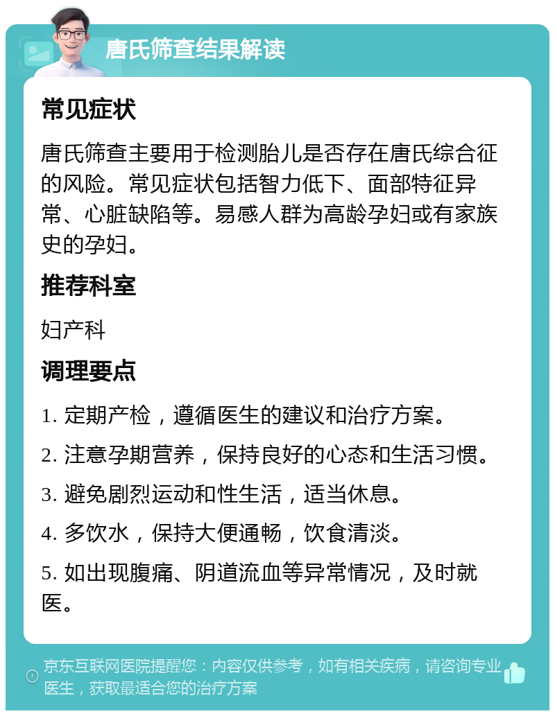 唐氏筛查结果解读 常见症状 唐氏筛查主要用于检测胎儿是否存在唐氏综合征的风险。常见症状包括智力低下、面部特征异常、心脏缺陷等。易感人群为高龄孕妇或有家族史的孕妇。 推荐科室 妇产科 调理要点 1. 定期产检，遵循医生的建议和治疗方案。 2. 注意孕期营养，保持良好的心态和生活习惯。 3. 避免剧烈运动和性生活，适当休息。 4. 多饮水，保持大便通畅，饮食清淡。 5. 如出现腹痛、阴道流血等异常情况，及时就医。