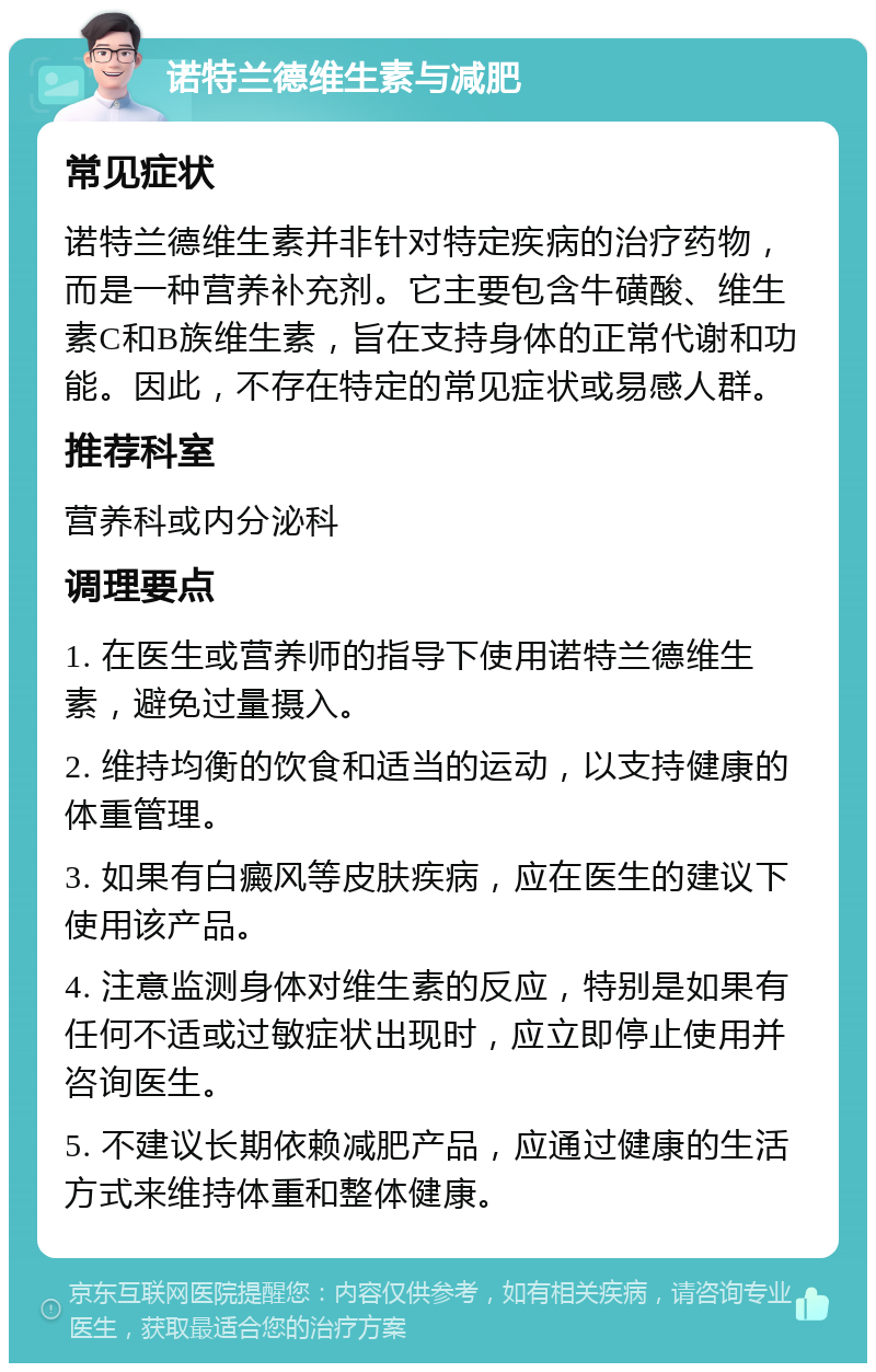 诺特兰德维生素与减肥 常见症状 诺特兰德维生素并非针对特定疾病的治疗药物，而是一种营养补充剂。它主要包含牛磺酸、维生素C和B族维生素，旨在支持身体的正常代谢和功能。因此，不存在特定的常见症状或易感人群。 推荐科室 营养科或内分泌科 调理要点 1. 在医生或营养师的指导下使用诺特兰德维生素，避免过量摄入。 2. 维持均衡的饮食和适当的运动，以支持健康的体重管理。 3. 如果有白癜风等皮肤疾病，应在医生的建议下使用该产品。 4. 注意监测身体对维生素的反应，特别是如果有任何不适或过敏症状出现时，应立即停止使用并咨询医生。 5. 不建议长期依赖减肥产品，应通过健康的生活方式来维持体重和整体健康。