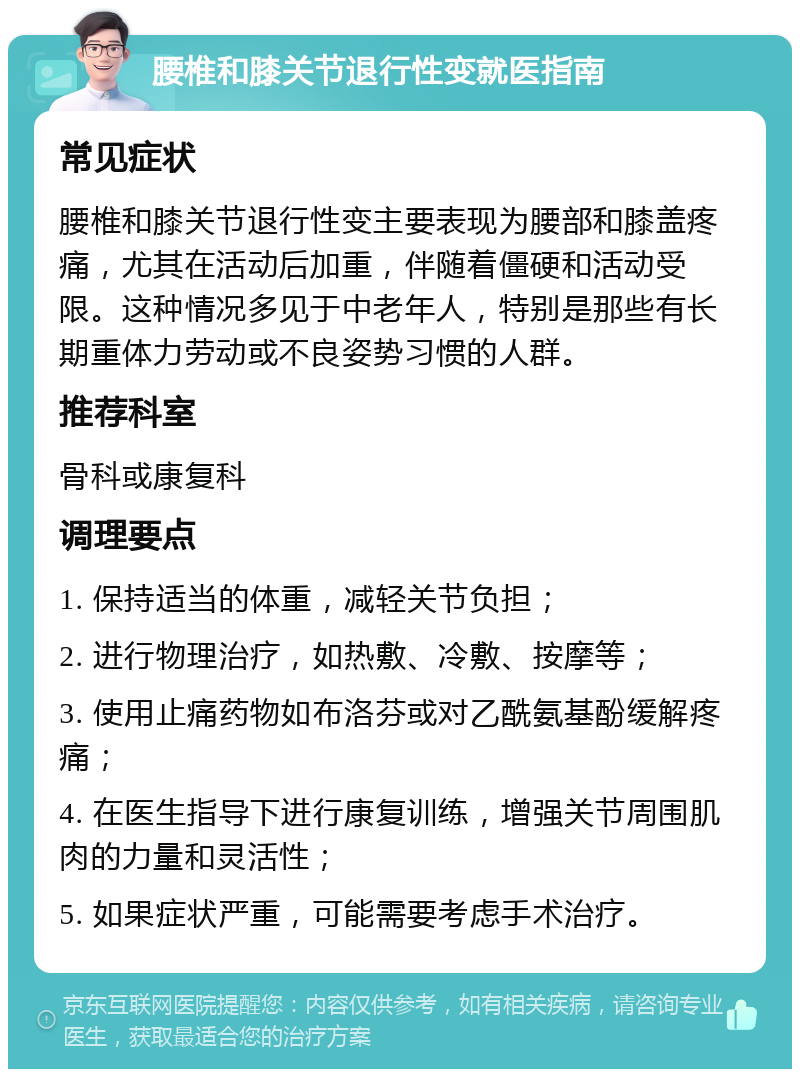 腰椎和膝关节退行性变就医指南 常见症状 腰椎和膝关节退行性变主要表现为腰部和膝盖疼痛，尤其在活动后加重，伴随着僵硬和活动受限。这种情况多见于中老年人，特别是那些有长期重体力劳动或不良姿势习惯的人群。 推荐科室 骨科或康复科 调理要点 1. 保持适当的体重，减轻关节负担； 2. 进行物理治疗，如热敷、冷敷、按摩等； 3. 使用止痛药物如布洛芬或对乙酰氨基酚缓解疼痛； 4. 在医生指导下进行康复训练，增强关节周围肌肉的力量和灵活性； 5. 如果症状严重，可能需要考虑手术治疗。