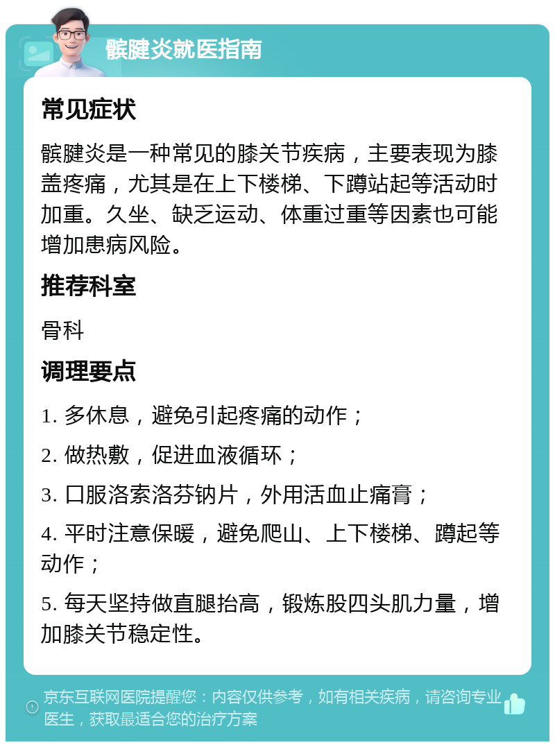 髌腱炎就医指南 常见症状 髌腱炎是一种常见的膝关节疾病，主要表现为膝盖疼痛，尤其是在上下楼梯、下蹲站起等活动时加重。久坐、缺乏运动、体重过重等因素也可能增加患病风险。 推荐科室 骨科 调理要点 1. 多休息，避免引起疼痛的动作； 2. 做热敷，促进血液循环； 3. 口服洛索洛芬钠片，外用活血止痛膏； 4. 平时注意保暖，避免爬山、上下楼梯、蹲起等动作； 5. 每天坚持做直腿抬高，锻炼股四头肌力量，增加膝关节稳定性。