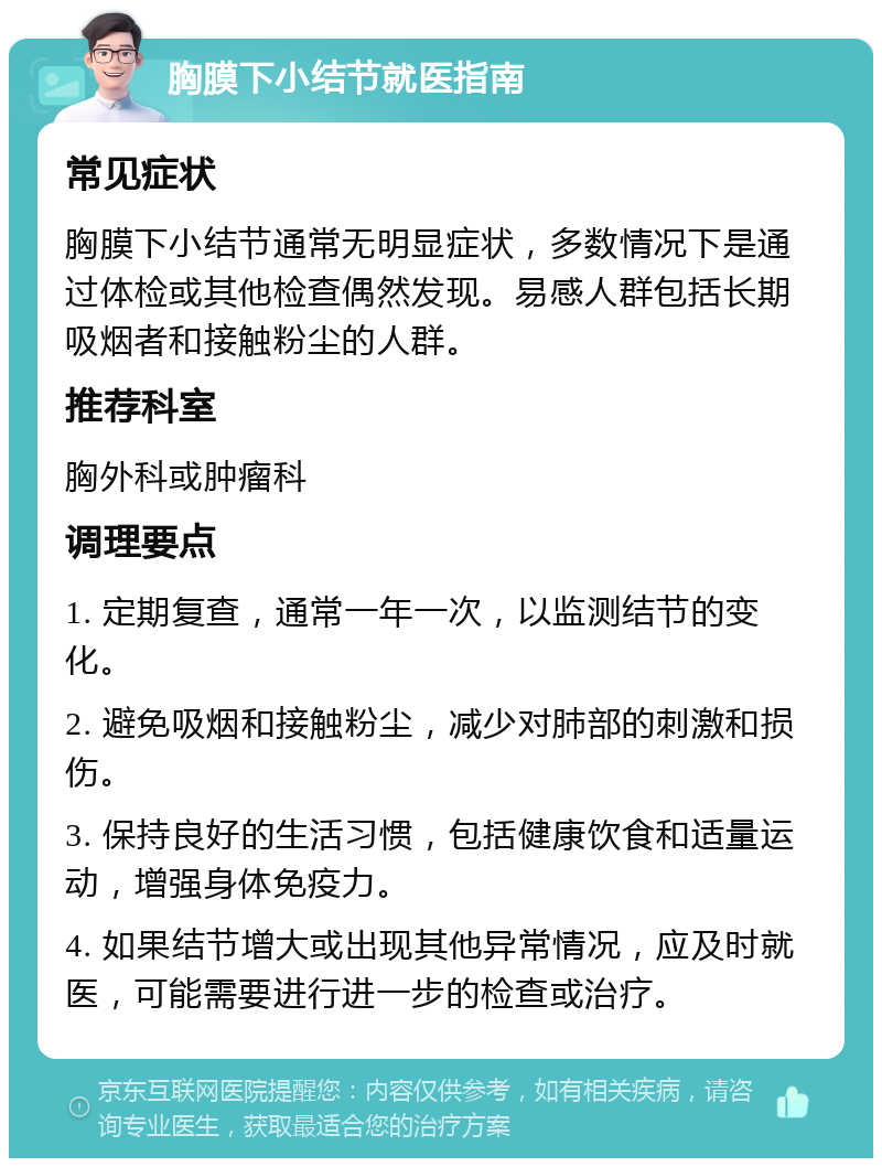 胸膜下小结节就医指南 常见症状 胸膜下小结节通常无明显症状，多数情况下是通过体检或其他检查偶然发现。易感人群包括长期吸烟者和接触粉尘的人群。 推荐科室 胸外科或肿瘤科 调理要点 1. 定期复查，通常一年一次，以监测结节的变化。 2. 避免吸烟和接触粉尘，减少对肺部的刺激和损伤。 3. 保持良好的生活习惯，包括健康饮食和适量运动，增强身体免疫力。 4. 如果结节增大或出现其他异常情况，应及时就医，可能需要进行进一步的检查或治疗。