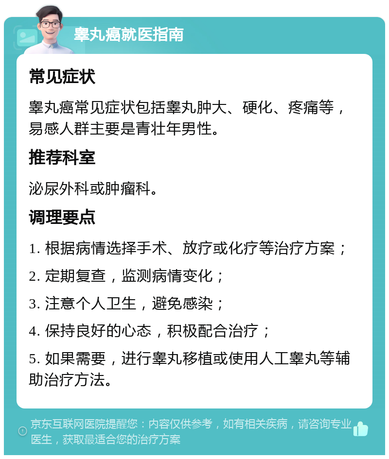 睾丸癌就医指南 常见症状 睾丸癌常见症状包括睾丸肿大、硬化、疼痛等，易感人群主要是青壮年男性。 推荐科室 泌尿外科或肿瘤科。 调理要点 1. 根据病情选择手术、放疗或化疗等治疗方案； 2. 定期复查，监测病情变化； 3. 注意个人卫生，避免感染； 4. 保持良好的心态，积极配合治疗； 5. 如果需要，进行睾丸移植或使用人工睾丸等辅助治疗方法。