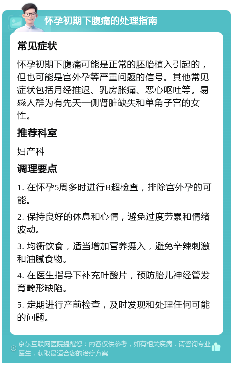 怀孕初期下腹痛的处理指南 常见症状 怀孕初期下腹痛可能是正常的胚胎植入引起的，但也可能是宫外孕等严重问题的信号。其他常见症状包括月经推迟、乳房胀痛、恶心呕吐等。易感人群为有先天一侧肾脏缺失和单角子宫的女性。 推荐科室 妇产科 调理要点 1. 在怀孕5周多时进行B超检查，排除宫外孕的可能。 2. 保持良好的休息和心情，避免过度劳累和情绪波动。 3. 均衡饮食，适当增加营养摄入，避免辛辣刺激和油腻食物。 4. 在医生指导下补充叶酸片，预防胎儿神经管发育畸形缺陷。 5. 定期进行产前检查，及时发现和处理任何可能的问题。