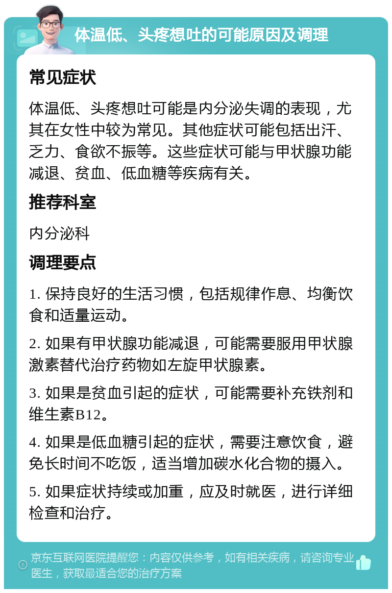 体温低、头疼想吐的可能原因及调理 常见症状 体温低、头疼想吐可能是内分泌失调的表现，尤其在女性中较为常见。其他症状可能包括出汗、乏力、食欲不振等。这些症状可能与甲状腺功能减退、贫血、低血糖等疾病有关。 推荐科室 内分泌科 调理要点 1. 保持良好的生活习惯，包括规律作息、均衡饮食和适量运动。 2. 如果有甲状腺功能减退，可能需要服用甲状腺激素替代治疗药物如左旋甲状腺素。 3. 如果是贫血引起的症状，可能需要补充铁剂和维生素B12。 4. 如果是低血糖引起的症状，需要注意饮食，避免长时间不吃饭，适当增加碳水化合物的摄入。 5. 如果症状持续或加重，应及时就医，进行详细检查和治疗。