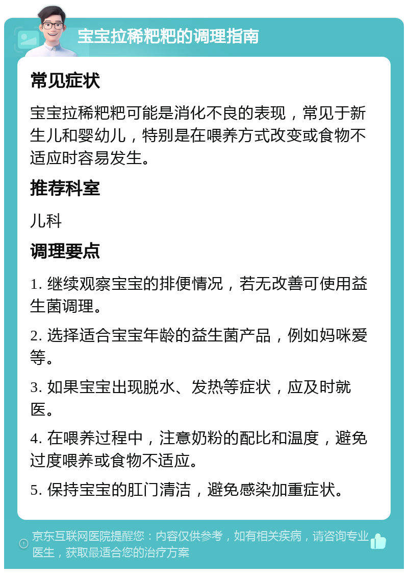 宝宝拉稀粑粑的调理指南 常见症状 宝宝拉稀粑粑可能是消化不良的表现，常见于新生儿和婴幼儿，特别是在喂养方式改变或食物不适应时容易发生。 推荐科室 儿科 调理要点 1. 继续观察宝宝的排便情况，若无改善可使用益生菌调理。 2. 选择适合宝宝年龄的益生菌产品，例如妈咪爱等。 3. 如果宝宝出现脱水、发热等症状，应及时就医。 4. 在喂养过程中，注意奶粉的配比和温度，避免过度喂养或食物不适应。 5. 保持宝宝的肛门清洁，避免感染加重症状。