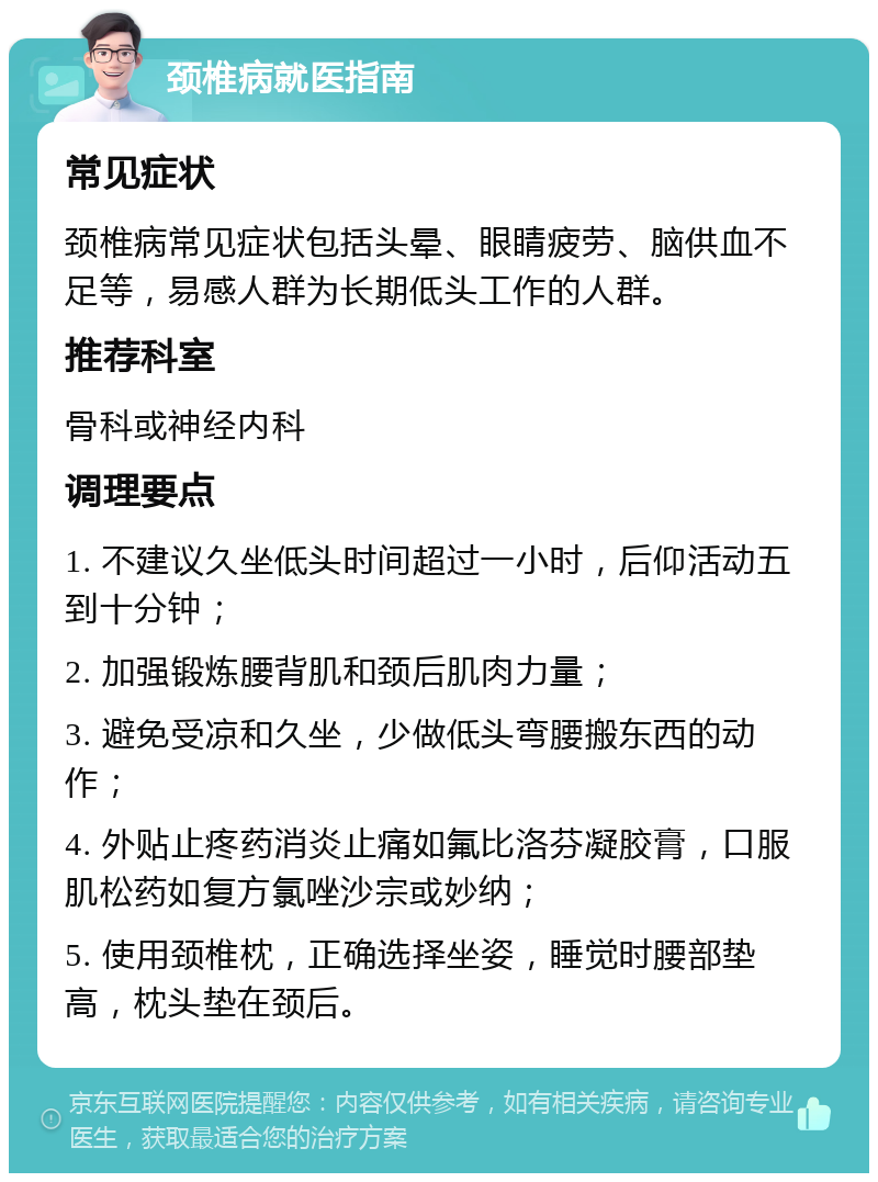 颈椎病就医指南 常见症状 颈椎病常见症状包括头晕、眼睛疲劳、脑供血不足等，易感人群为长期低头工作的人群。 推荐科室 骨科或神经内科 调理要点 1. 不建议久坐低头时间超过一小时，后仰活动五到十分钟； 2. 加强锻炼腰背肌和颈后肌肉力量； 3. 避免受凉和久坐，少做低头弯腰搬东西的动作； 4. 外贴止疼药消炎止痛如氟比洛芬凝胶膏，口服肌松药如复方氯唑沙宗或妙纳； 5. 使用颈椎枕，正确选择坐姿，睡觉时腰部垫高，枕头垫在颈后。