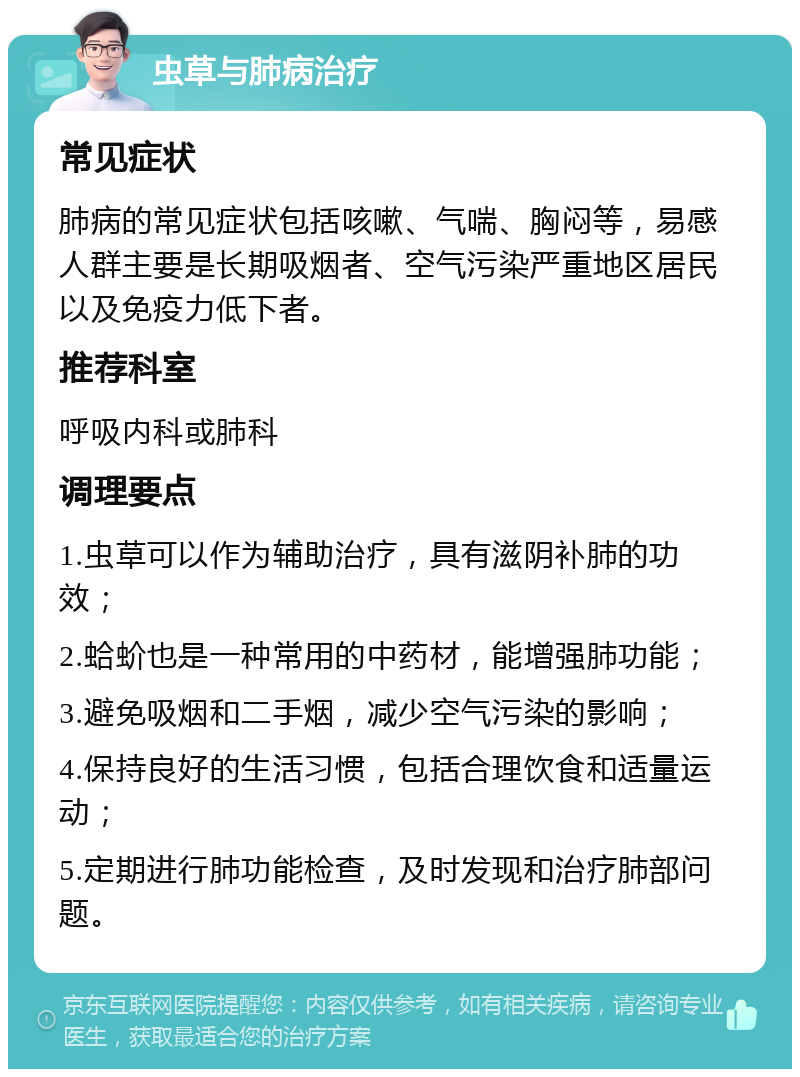 虫草与肺病治疗 常见症状 肺病的常见症状包括咳嗽、气喘、胸闷等，易感人群主要是长期吸烟者、空气污染严重地区居民以及免疫力低下者。 推荐科室 呼吸内科或肺科 调理要点 1.虫草可以作为辅助治疗，具有滋阴补肺的功效； 2.蛤蚧也是一种常用的中药材，能增强肺功能； 3.避免吸烟和二手烟，减少空气污染的影响； 4.保持良好的生活习惯，包括合理饮食和适量运动； 5.定期进行肺功能检查，及时发现和治疗肺部问题。