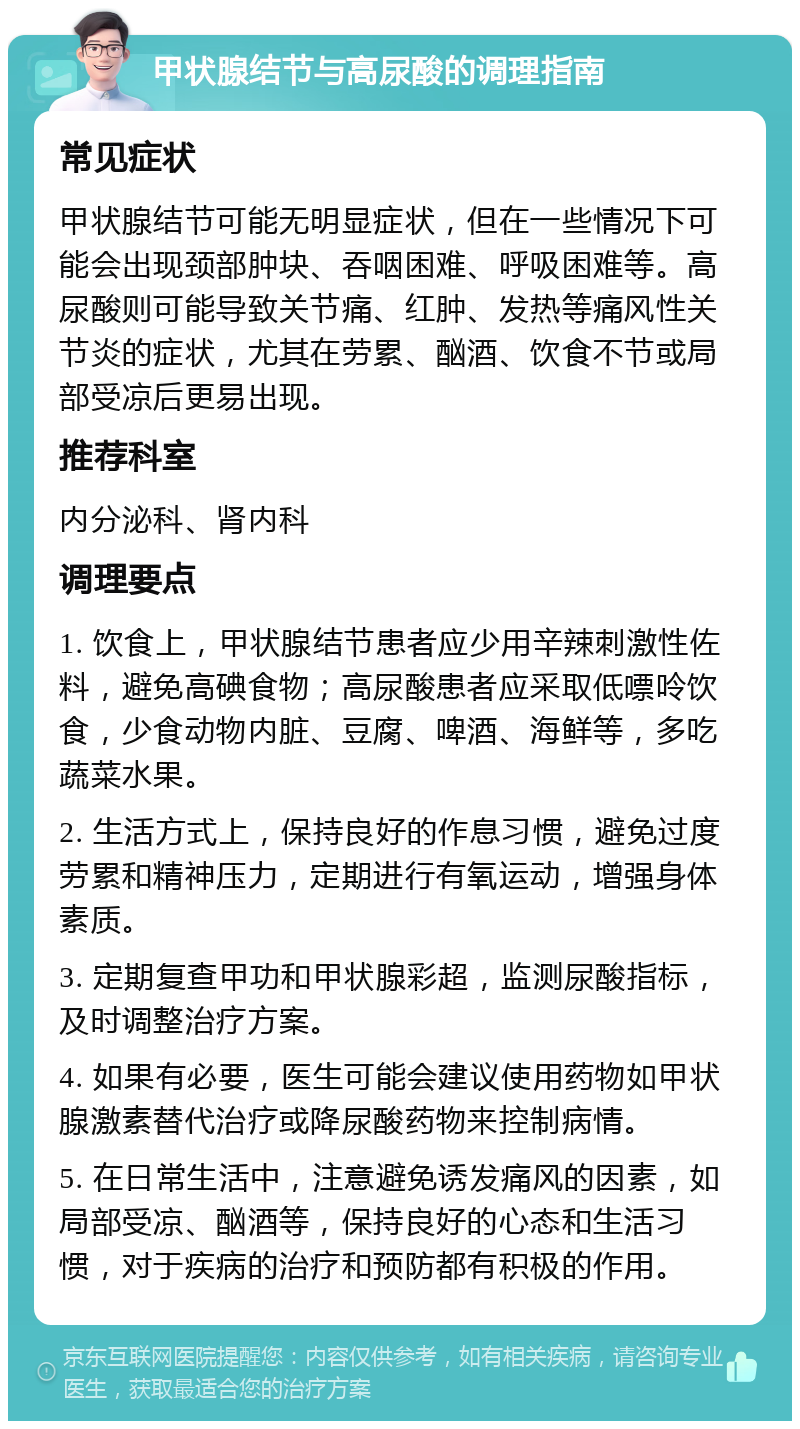 甲状腺结节与高尿酸的调理指南 常见症状 甲状腺结节可能无明显症状，但在一些情况下可能会出现颈部肿块、吞咽困难、呼吸困难等。高尿酸则可能导致关节痛、红肿、发热等痛风性关节炎的症状，尤其在劳累、酗酒、饮食不节或局部受凉后更易出现。 推荐科室 内分泌科、肾内科 调理要点 1. 饮食上，甲状腺结节患者应少用辛辣刺激性佐料，避免高碘食物；高尿酸患者应采取低嘌呤饮食，少食动物内脏、豆腐、啤酒、海鲜等，多吃蔬菜水果。 2. 生活方式上，保持良好的作息习惯，避免过度劳累和精神压力，定期进行有氧运动，增强身体素质。 3. 定期复查甲功和甲状腺彩超，监测尿酸指标，及时调整治疗方案。 4. 如果有必要，医生可能会建议使用药物如甲状腺激素替代治疗或降尿酸药物来控制病情。 5. 在日常生活中，注意避免诱发痛风的因素，如局部受凉、酗酒等，保持良好的心态和生活习惯，对于疾病的治疗和预防都有积极的作用。