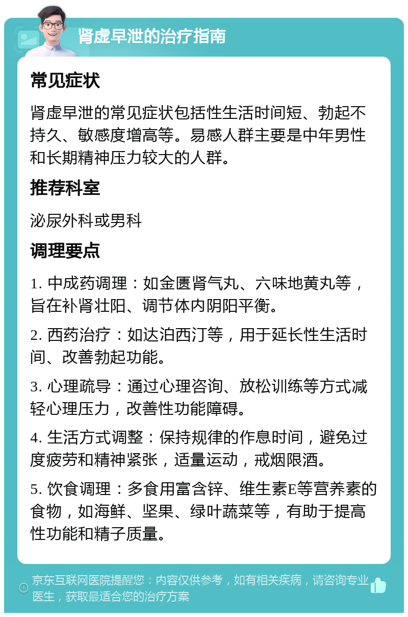 肾虚早泄的治疗指南 常见症状 肾虚早泄的常见症状包括性生活时间短、勃起不持久、敏感度增高等。易感人群主要是中年男性和长期精神压力较大的人群。 推荐科室 泌尿外科或男科 调理要点 1. 中成药调理：如金匮肾气丸、六味地黄丸等，旨在补肾壮阳、调节体内阴阳平衡。 2. 西药治疗：如达泊西汀等，用于延长性生活时间、改善勃起功能。 3. 心理疏导：通过心理咨询、放松训练等方式减轻心理压力，改善性功能障碍。 4. 生活方式调整：保持规律的作息时间，避免过度疲劳和精神紧张，适量运动，戒烟限酒。 5. 饮食调理：多食用富含锌、维生素E等营养素的食物，如海鲜、坚果、绿叶蔬菜等，有助于提高性功能和精子质量。