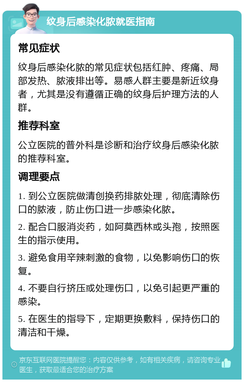 纹身后感染化脓就医指南 常见症状 纹身后感染化脓的常见症状包括红肿、疼痛、局部发热、脓液排出等。易感人群主要是新近纹身者，尤其是没有遵循正确的纹身后护理方法的人群。 推荐科室 公立医院的普外科是诊断和治疗纹身后感染化脓的推荐科室。 调理要点 1. 到公立医院做清创换药排脓处理，彻底清除伤口的脓液，防止伤口进一步感染化脓。 2. 配合口服消炎药，如阿莫西林或头孢，按照医生的指示使用。 3. 避免食用辛辣刺激的食物，以免影响伤口的恢复。 4. 不要自行挤压或处理伤口，以免引起更严重的感染。 5. 在医生的指导下，定期更换敷料，保持伤口的清洁和干燥。