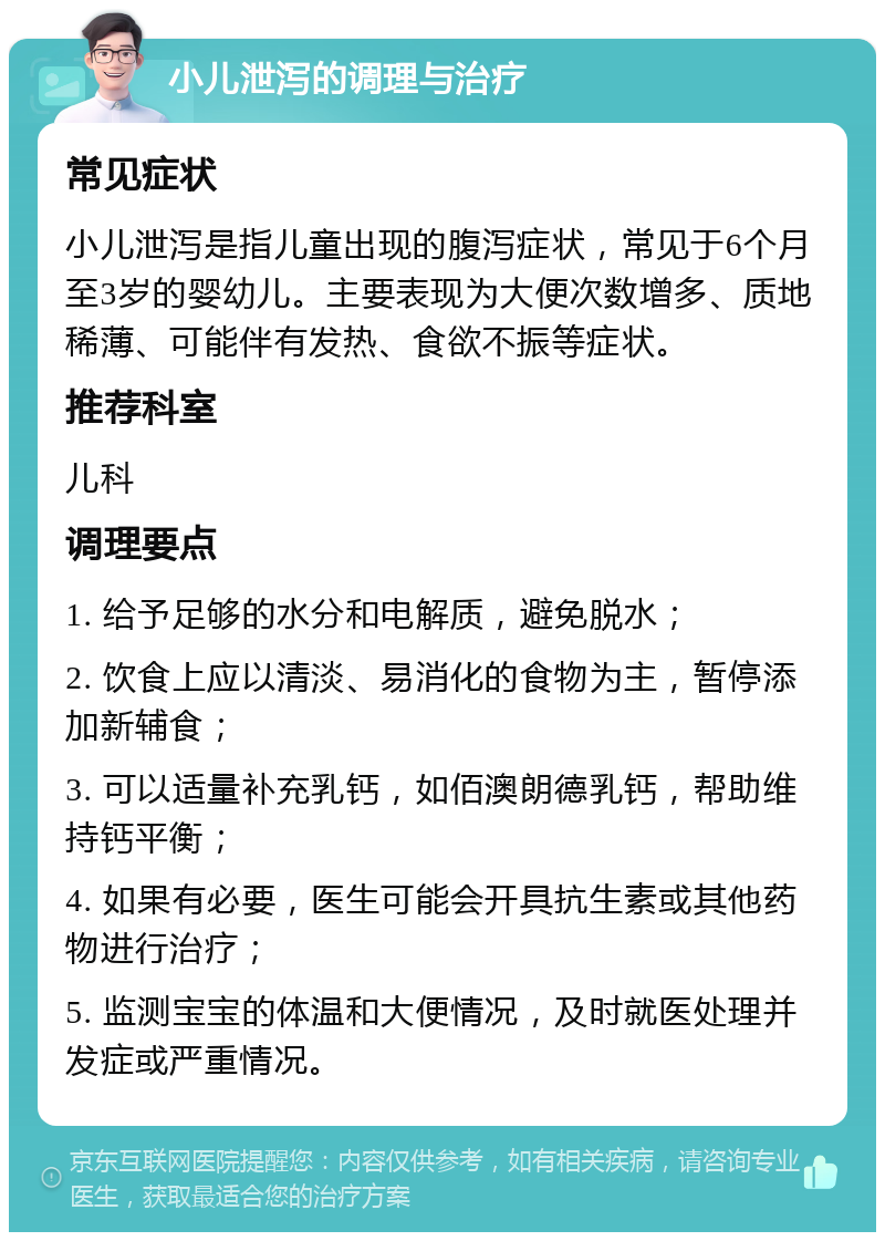 小儿泄泻的调理与治疗 常见症状 小儿泄泻是指儿童出现的腹泻症状，常见于6个月至3岁的婴幼儿。主要表现为大便次数增多、质地稀薄、可能伴有发热、食欲不振等症状。 推荐科室 儿科 调理要点 1. 给予足够的水分和电解质，避免脱水； 2. 饮食上应以清淡、易消化的食物为主，暂停添加新辅食； 3. 可以适量补充乳钙，如佰澳朗德乳钙，帮助维持钙平衡； 4. 如果有必要，医生可能会开具抗生素或其他药物进行治疗； 5. 监测宝宝的体温和大便情况，及时就医处理并发症或严重情况。