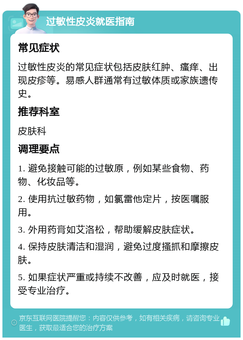 过敏性皮炎就医指南 常见症状 过敏性皮炎的常见症状包括皮肤红肿、瘙痒、出现皮疹等。易感人群通常有过敏体质或家族遗传史。 推荐科室 皮肤科 调理要点 1. 避免接触可能的过敏原，例如某些食物、药物、化妆品等。 2. 使用抗过敏药物，如氯雷他定片，按医嘱服用。 3. 外用药膏如艾洛松，帮助缓解皮肤症状。 4. 保持皮肤清洁和湿润，避免过度搔抓和摩擦皮肤。 5. 如果症状严重或持续不改善，应及时就医，接受专业治疗。