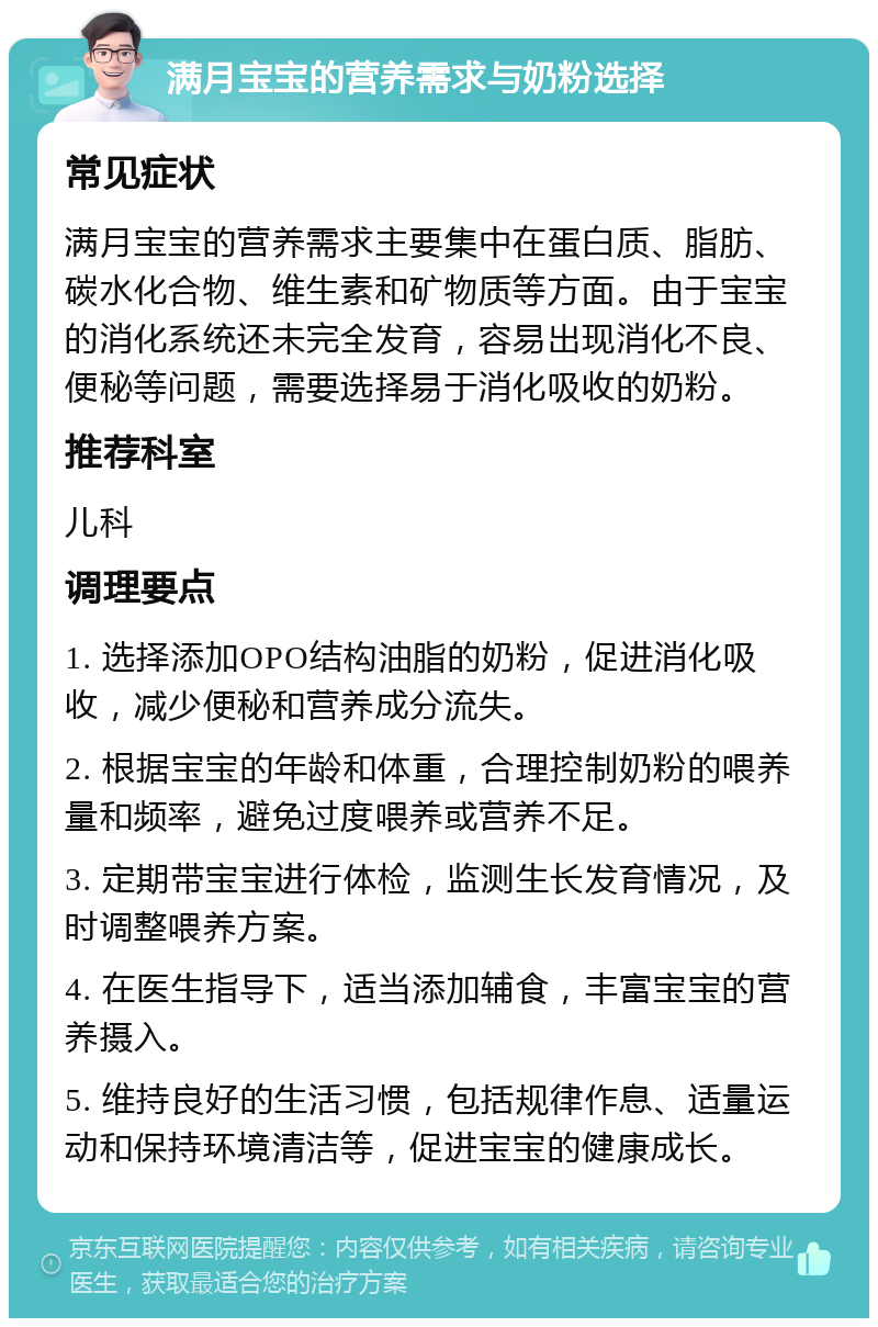 满月宝宝的营养需求与奶粉选择 常见症状 满月宝宝的营养需求主要集中在蛋白质、脂肪、碳水化合物、维生素和矿物质等方面。由于宝宝的消化系统还未完全发育，容易出现消化不良、便秘等问题，需要选择易于消化吸收的奶粉。 推荐科室 儿科 调理要点 1. 选择添加OPO结构油脂的奶粉，促进消化吸收，减少便秘和营养成分流失。 2. 根据宝宝的年龄和体重，合理控制奶粉的喂养量和频率，避免过度喂养或营养不足。 3. 定期带宝宝进行体检，监测生长发育情况，及时调整喂养方案。 4. 在医生指导下，适当添加辅食，丰富宝宝的营养摄入。 5. 维持良好的生活习惯，包括规律作息、适量运动和保持环境清洁等，促进宝宝的健康成长。