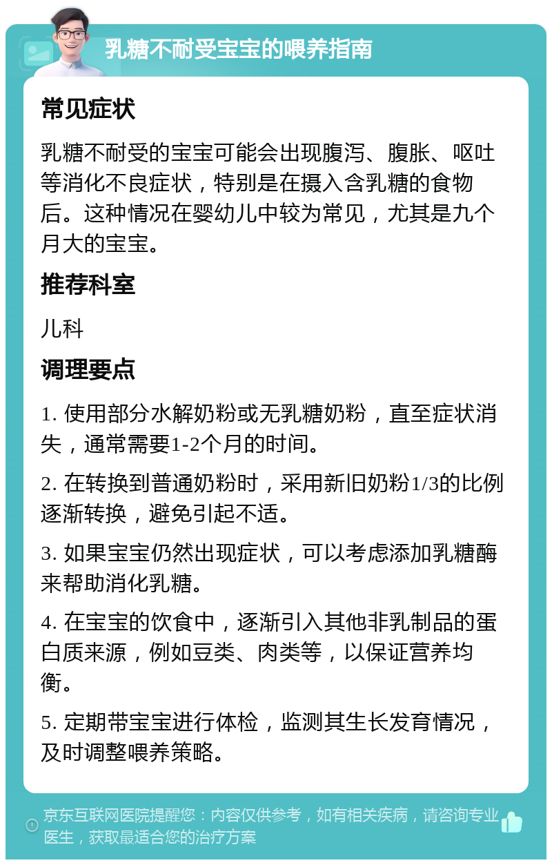 乳糖不耐受宝宝的喂养指南 常见症状 乳糖不耐受的宝宝可能会出现腹泻、腹胀、呕吐等消化不良症状，特别是在摄入含乳糖的食物后。这种情况在婴幼儿中较为常见，尤其是九个月大的宝宝。 推荐科室 儿科 调理要点 1. 使用部分水解奶粉或无乳糖奶粉，直至症状消失，通常需要1-2个月的时间。 2. 在转换到普通奶粉时，采用新旧奶粉1/3的比例逐渐转换，避免引起不适。 3. 如果宝宝仍然出现症状，可以考虑添加乳糖酶来帮助消化乳糖。 4. 在宝宝的饮食中，逐渐引入其他非乳制品的蛋白质来源，例如豆类、肉类等，以保证营养均衡。 5. 定期带宝宝进行体检，监测其生长发育情况，及时调整喂养策略。