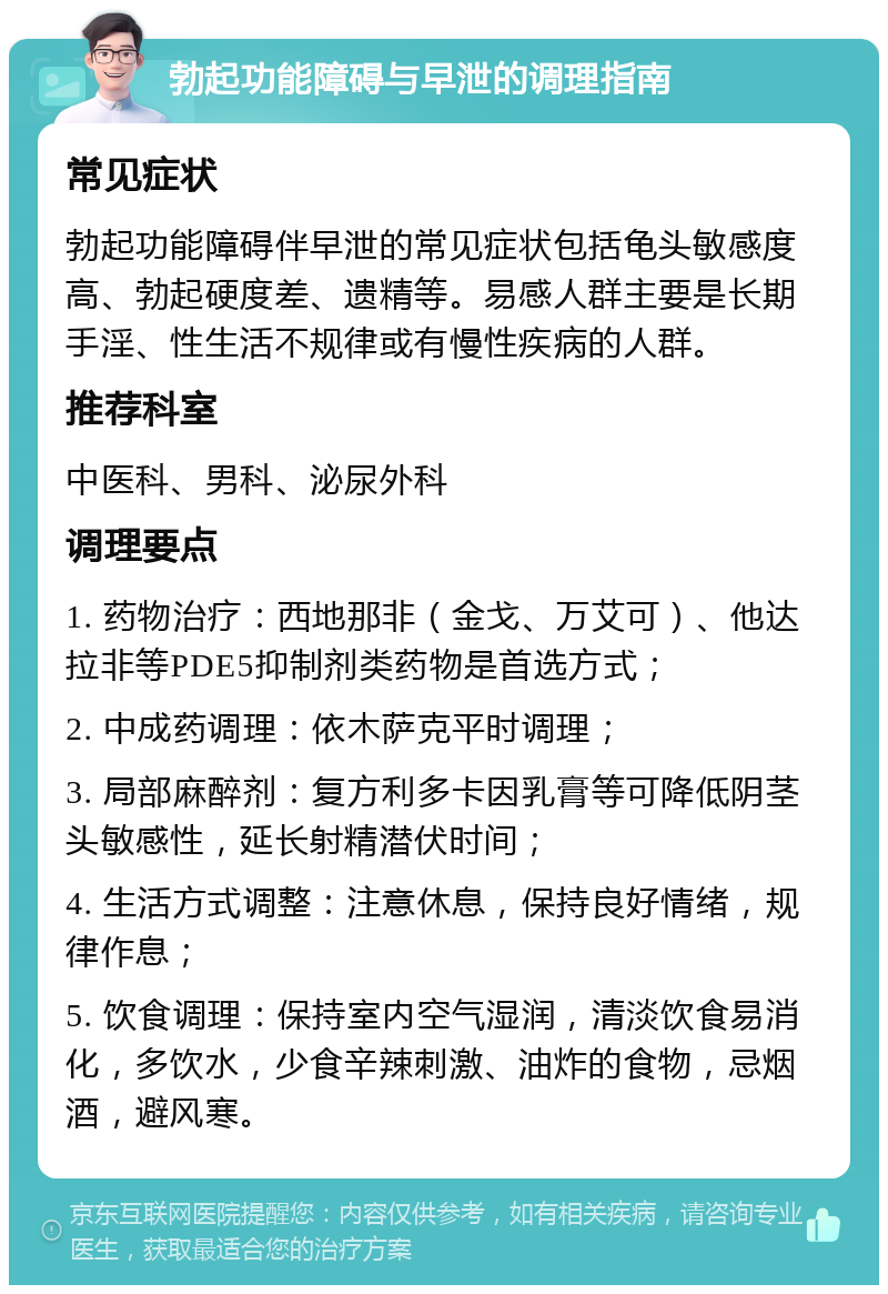 勃起功能障碍与早泄的调理指南 常见症状 勃起功能障碍伴早泄的常见症状包括龟头敏感度高、勃起硬度差、遗精等。易感人群主要是长期手淫、性生活不规律或有慢性疾病的人群。 推荐科室 中医科、男科、泌尿外科 调理要点 1. 药物治疗：西地那非（金戈、万艾可）、他达拉非等PDE5抑制剂类药物是首选方式； 2. 中成药调理：依木萨克平时调理； 3. 局部麻醉剂：复方利多卡因乳膏等可降低阴茎头敏感性，延长射精潜伏时间； 4. 生活方式调整：注意休息，保持良好情绪，规律作息； 5. 饮食调理：保持室内空气湿润，清淡饮食易消化，多饮水，少食辛辣刺激、油炸的食物，忌烟酒，避风寒。