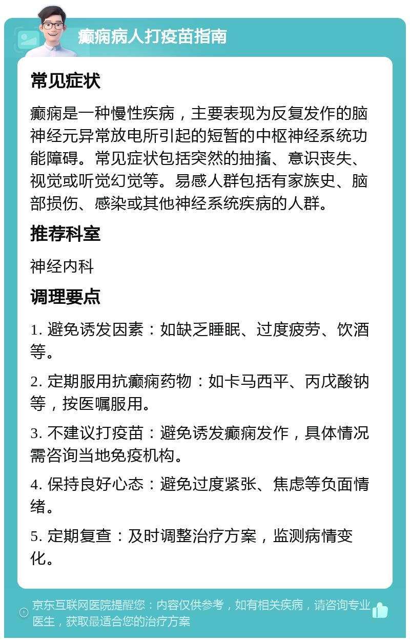 癫痫病人打疫苗指南 常见症状 癫痫是一种慢性疾病，主要表现为反复发作的脑神经元异常放电所引起的短暂的中枢神经系统功能障碍。常见症状包括突然的抽搐、意识丧失、视觉或听觉幻觉等。易感人群包括有家族史、脑部损伤、感染或其他神经系统疾病的人群。 推荐科室 神经内科 调理要点 1. 避免诱发因素：如缺乏睡眠、过度疲劳、饮酒等。 2. 定期服用抗癫痫药物：如卡马西平、丙戊酸钠等，按医嘱服用。 3. 不建议打疫苗：避免诱发癫痫发作，具体情况需咨询当地免疫机构。 4. 保持良好心态：避免过度紧张、焦虑等负面情绪。 5. 定期复查：及时调整治疗方案，监测病情变化。